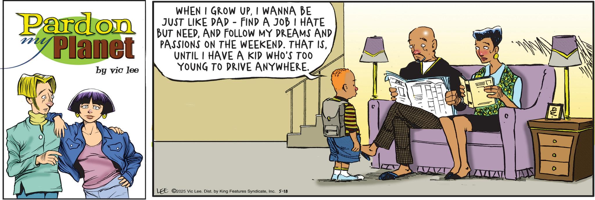 Fictional character OCR: Pardon my Planet by vic lee WHEN I GROW UPI WANNA BE JUST LIKE DAD - FIND A JOB I HATE BUT NEEDAND FOLLOW MY DREAMS AND PASSIONS ON THE WEEKEND. THAT ISUNTIL I HAVE A KID WHO'S TOO YOUNG TO DRIVE ANYWHERE. ST -000 LEE ©2025 Vic Lee. Dist. by King Features SyndicateInc. 5-18 Pardon my Planet by vic lee WHEN I GROW UPI WANNA BE JUST LIKE DAD - FIND A JOB I HATE BUT NEEDAND FOLLOW MY DREAMS AND PASSIONS ON THE WEEKEND . THAT ISUNTIL I HAVE A KID WHO'S TOO YOUNG TO DRIVE ANYWHERE . ST -000 LEE © 2025 Vic Lee . Dist . by King Features SyndicateInc. 5-18
