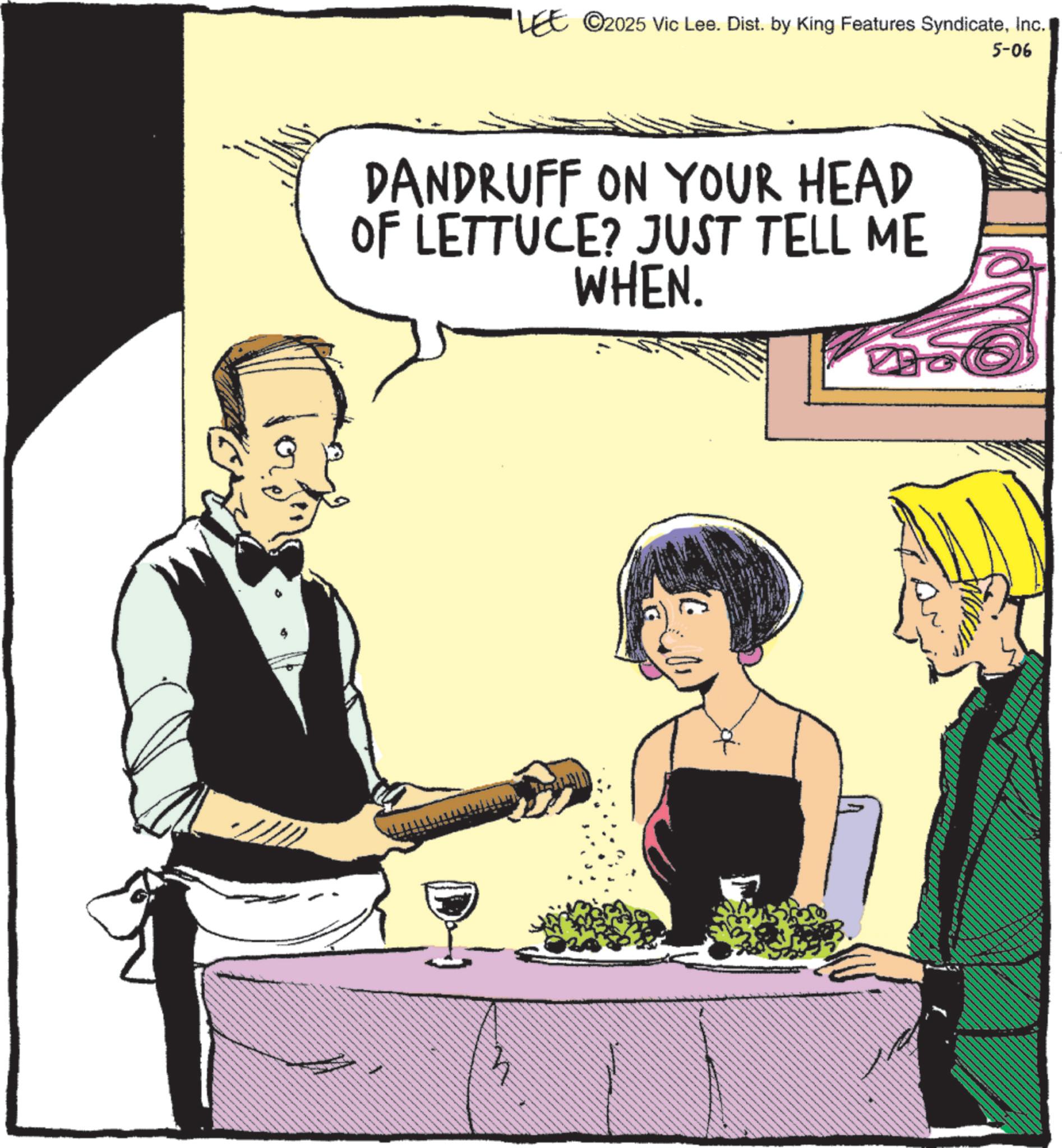 Animated cartoon OCR: 5-06 'LEE 2025 Vic Lee. Dist. by King Features SyndicateInc. DANDRUFF ON YOUR HEAD OF LETTUCE? JUST TELL ME WHEN. 16 5-06 ' LEE 2025 Vic Lee . Dist . by King Features SyndicateInc. DANDRUFF ON YOUR HEAD OF LETTUCE ? JUST TELL ME WHEN . 16