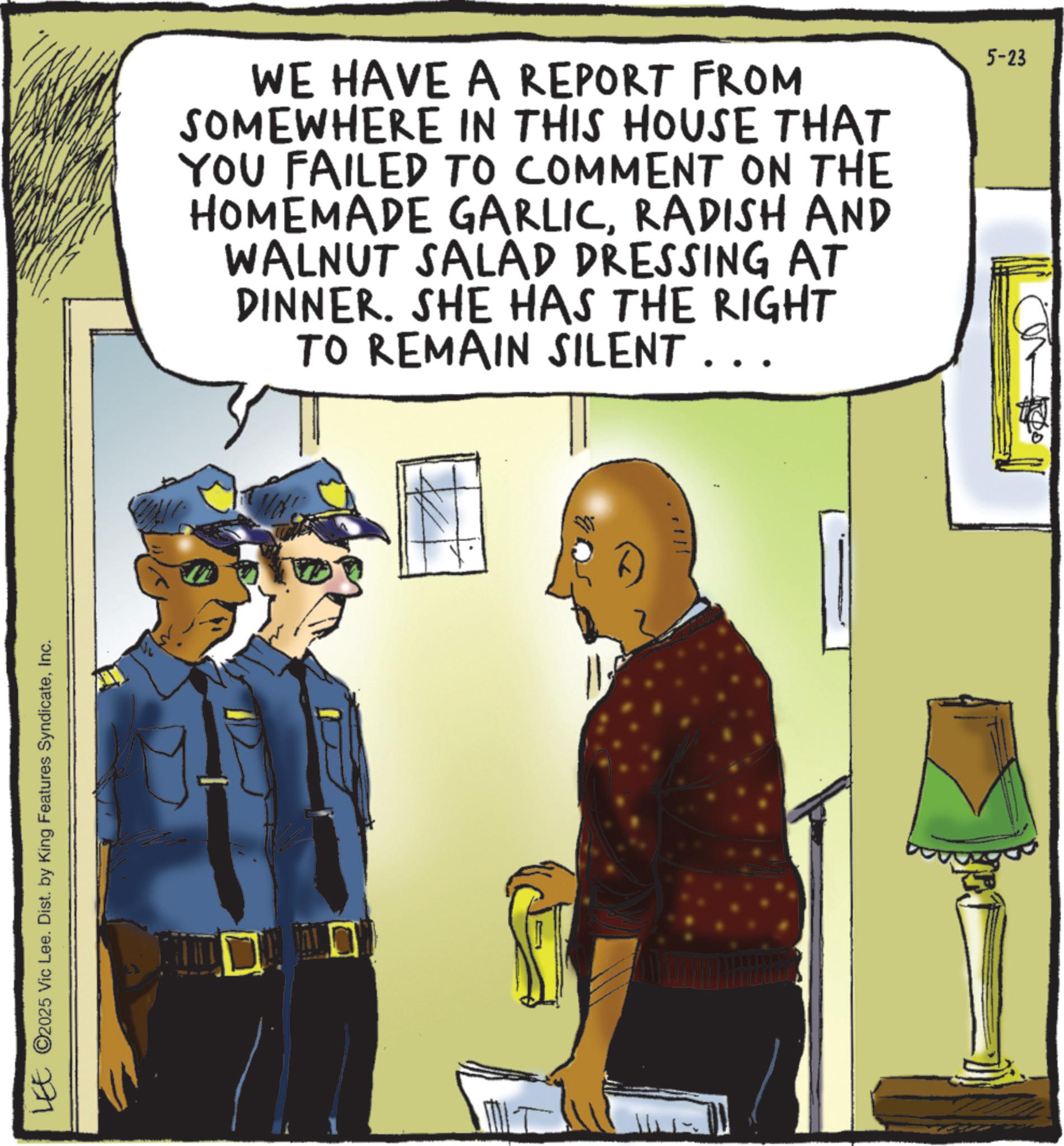 Law enforcement OCR: LEE ©2025 Vic Lee. Dist. by King Features SyndicateInc. WE HAVE A REPORT FROM SOMEWHERE IN THIS HOUSE THAT YOU FAILED TO COMMENT ON THE HOMEMADE GARLICRADISH AND WALNUT SALAD DRESSING AT DINNER. SHE HAS THE RIGHT TO REMAIN SILENT . . . 5-23 LEE © 2025 Vic Lee . Dist . by King Features SyndicateInc. WE HAVE A REPORT FROM SOMEWHERE IN THIS HOUSE THAT YOU FAILED TO COMMENT ON THE HOMEMADE GARLICRADISH AND WALNUT SALAD DRESSING AT DINNER . SHE HAS THE RIGHT TO REMAIN SILENT . . . 5-23