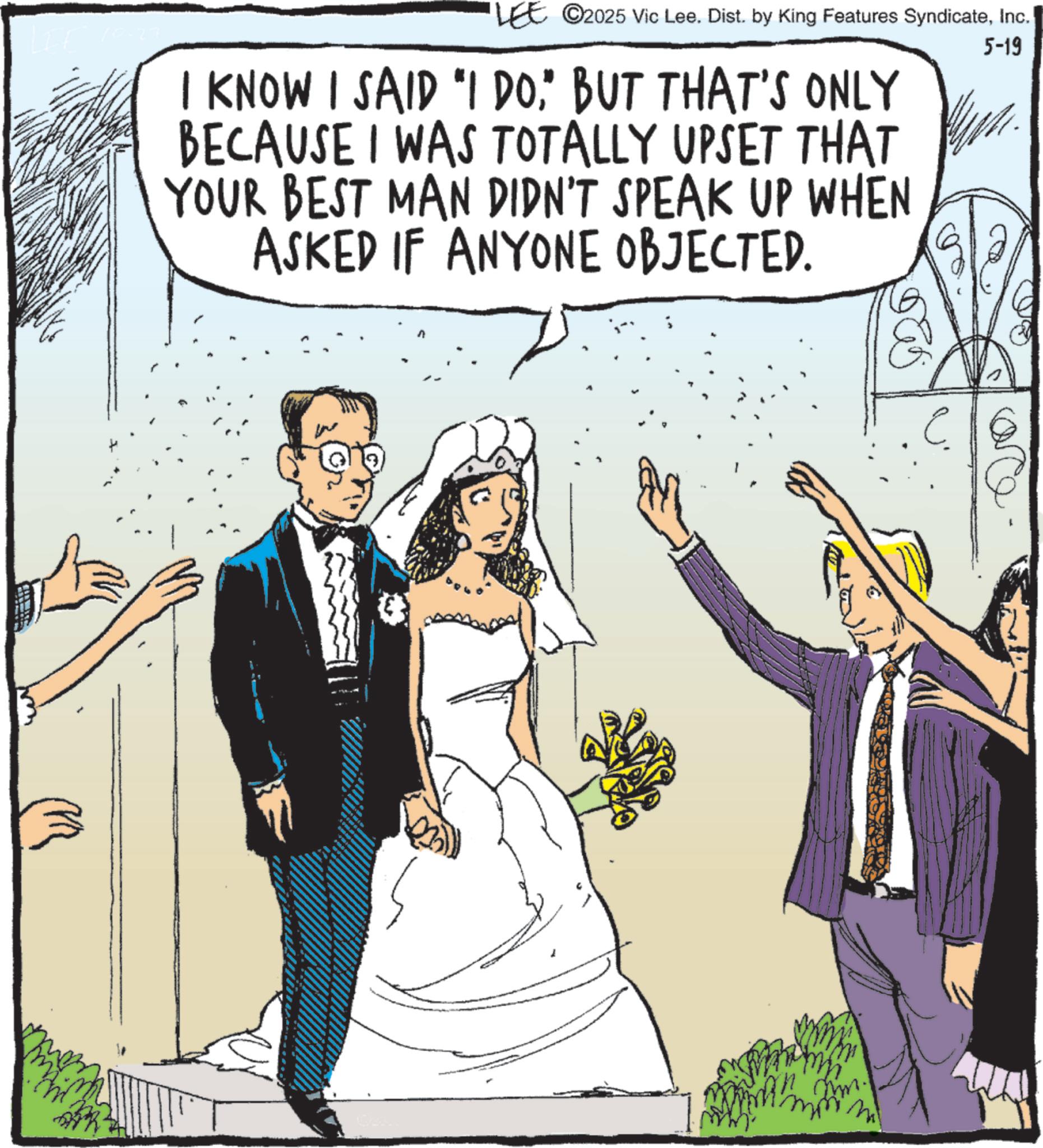 Fiction OCR: LEE ©2025 Vic Lee. Dist. by King Features SyndicateInc. I KNOW I SAID "I DO" BUT THAT'S ONLY BECAUSE I WAS TOTALLY UPSET THAT YOUR BEST MAN DIDN'T SPEAK UP WHEN ASKED IF ANYONE OBJECTED. 5-19 m LEE © 2025 Vic Lee . Dist . by King Features SyndicateInc. I KNOW I SAID " I DO" BUT THAT'S ONLY BECAUSE I WAS TOTALLY UPSET THAT YOUR BEST MAN DIDN'T SPEAK UP WHEN ASKED IF ANYONE OBJECTED . 5-19 m