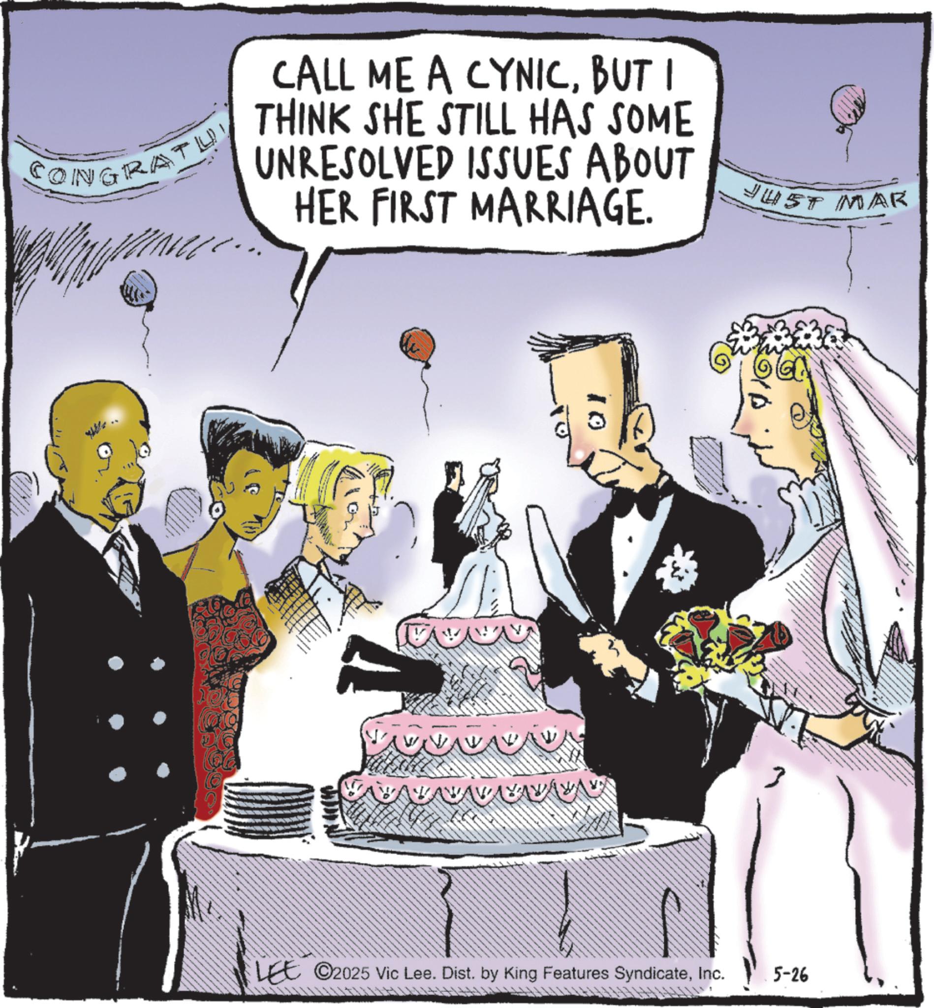 Wedding dress OCR: CONGRATU CALL ME A CYNICBUT I THINK SHE STILL HAS SOME UNRESOLVED ISSUES ABOUT HER FIRST MARRIAGE. JUST MAR 10 LEE 2025 Vic Lee. Dist. by King Features SyndicateInc. 5-26 CONGRATU CALL ME A CYNICBUT I THINK SHE STILL HAS SOME UNRESOLVED ISSUES ABOUT HER FIRST MARRIAGE . JUST MAR 10 LEE 2025 Vic Lee . Dist . by King Features SyndicateInc. 5-26