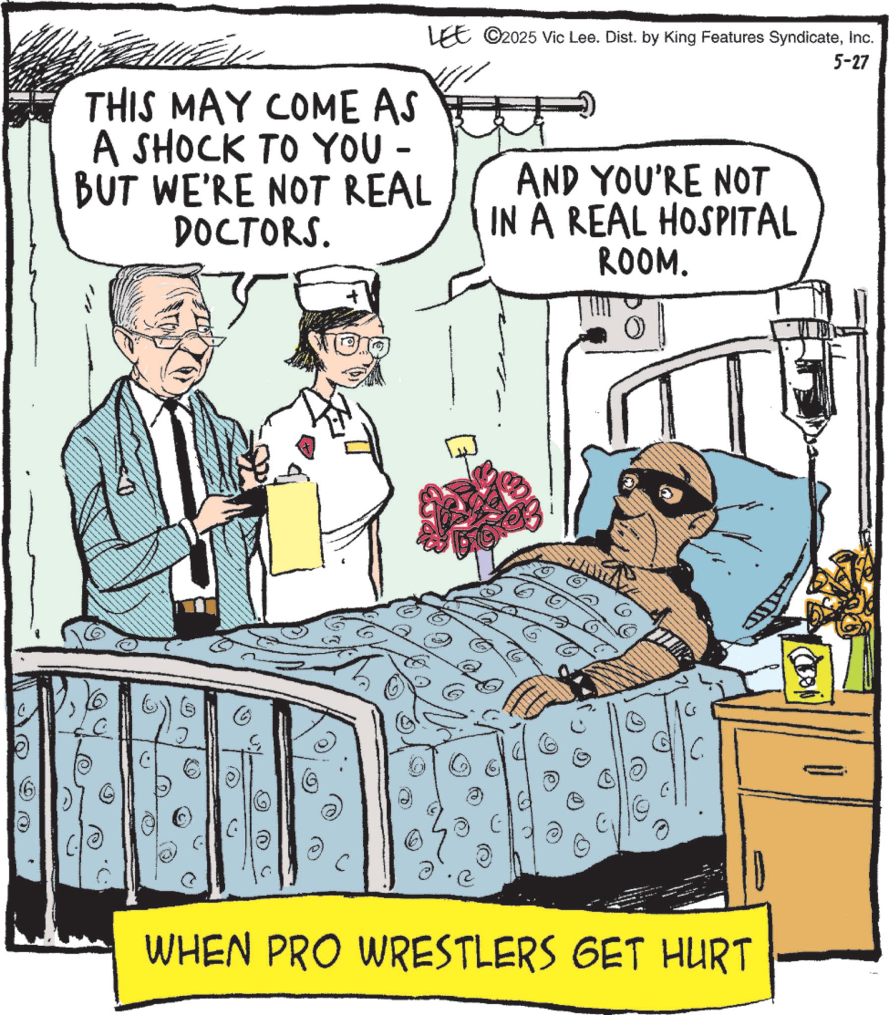 Patient OCR: THIS MAY COME AS A SHOCK TO YOU - BUT WE'RE NOT REAL DOCTORS. LEE ©2025 Vic Lee. Dist. by King Features SyndicateInc. AND YOU'RE NOT IN A REAL HOSPITAL 5-27 C O S C ROOM. WHEN PRO WRESTLERS GET HURT THIS MAY COME AS A SHOCK TO YOU - BUT WE'RE NOT REAL DOCTORS . LEE © 2025 Vic Lee . Dist . by King Features SyndicateInc. AND YOU'RE NOT IN A REAL HOSPITAL 5-27 C O S C ROOM . WHEN PRO WRESTLERS GET HURT