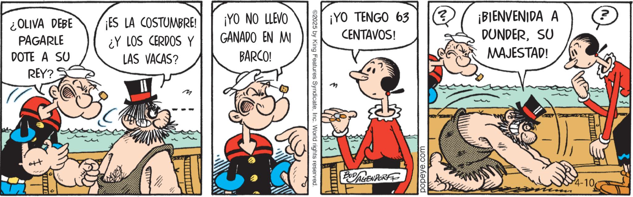 Publication OCR: ¿OLIVA DEBE PAGARLE DOTE A SU REY? S ¡ES LA COSTUMBRE! ¿Y LOS CERDOS Y LAS VACAS? ¡YO NO LLEVO GANADO EN MI BARCO! M ¡YO TENGO 63 ?¡BIENVENIDA A CENTAVOS! DUNDERSU MAJESTAD! 2025 by King Features SyndicateInc. World rights reserved. BUDALIENDORFF popeye.com N. 4-10 ¿ OLIVA DEBE PAGARLE DOTE A SU REY ? S ¡ ES LA COSTUMBRE ! ¿ Y LOS CERDOS Y LAS VACAS ? ¡ YO NO LLEVO GANADO EN MI BARCO ! M ¡ YO TENGO 63 ?¡BIENVENIDA A CENTAVOS ! DUNDERSU MAJESTAD ! 2025 by King Features SyndicateInc. World rights reserved . BUDALIENDORFF popeye.com N. 4-10