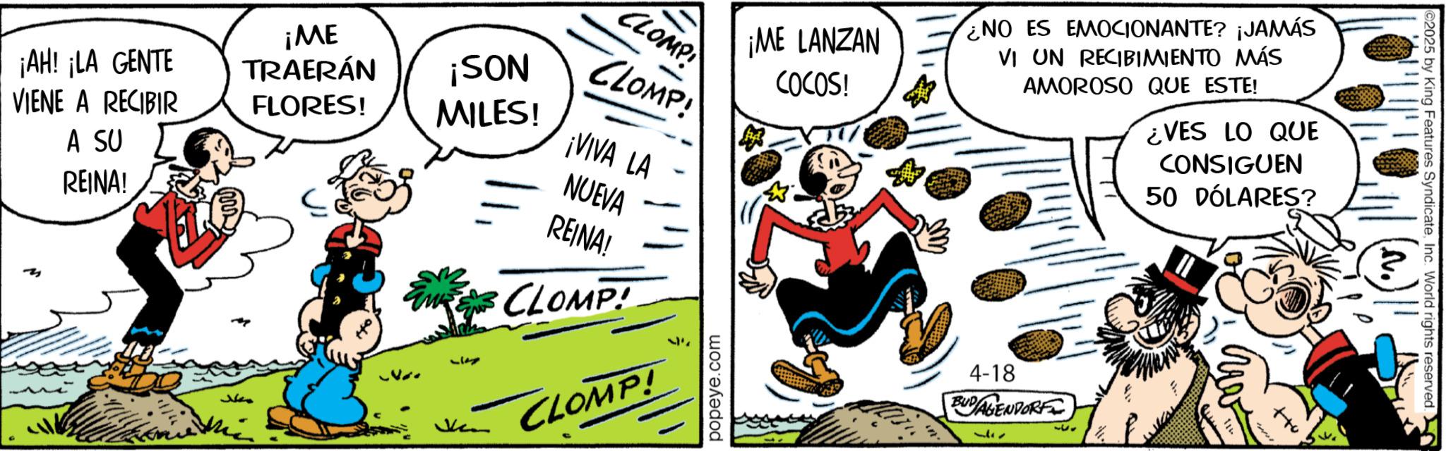 Publication OCR: ¡AH! ¡LA GENTE VIENE A RECIBIR A SU REINA! ¡ME TRAERÁN FLORES! ¡SON MILES! ??? CLOMP 51 CLOMP! ¡VIVA LA NUEVA REINA! CLOMP! CLOMP! ¡ME LANZAN COCOS! ¿NO ES EMOCIONANTE? ¡JAMÁS VI UN RECIBIMIENTO MÁS AMOROSO QUE ESTE! ¿VES LO QUE CONSIGUEN 50 DÓLARES? popeye.com 4-18 BUDAGENDORF 337 333 2025 by King Features SyndicateInc. World rights reserved. ¡ AH ! ¡ LA GENTE VIENE A RECIBIR A SU REINA ! ¡ ME TRAERÁN FLORES ! ¡ SON MILES ! ??? CLOMP 51 CLOMP ! ¡ VIVA LA NUEVA REINA ! CLOMP ! CLOMP ! ¡ ME LANZAN COCOS ! ¿ NO ES EMOCIONANTE ? ¡ JAMÁS VI UN RECIBIMIENTO MÁS AMOROSO QUE ESTE ! ¿ VES LO QUE CONSIGUEN 50 DÓLARES ? popeye.com 4-18 BUDAGENDORF 337 333 2025 by King Features SyndicateInc. World rights reserved .