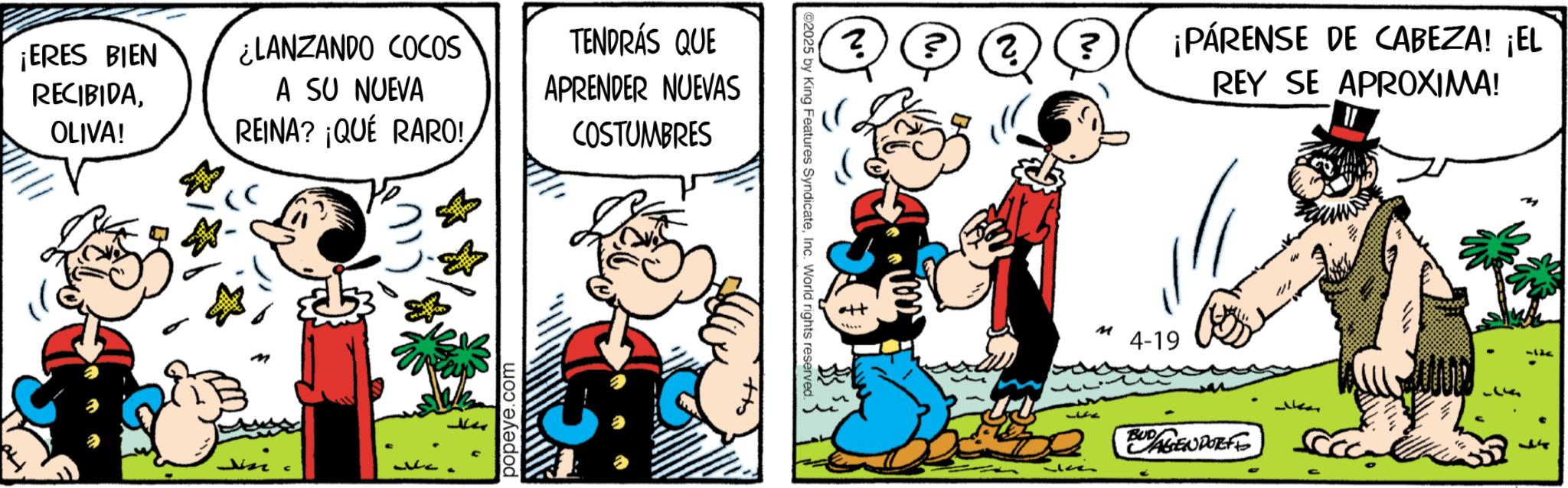 Publication OCR: ¡ERES BIEN RECIBIDAOLIVA! ¿LANZANDO COCOS A SU NUEVA REINA? ¡QUÉ RARO! TENDRÁS QUE APRENDER NUEVAS COSTUMBRES popeye.com ©2025 by King Features SyndicateInc. World rights reserv ? ? ?¡PÁRENSE DE CABEZA! ¡EL REY SE APROXIMA! M 4-19 BUDAGENDORFF ¡ ERES BIEN RECIBIDAOLIVA ! ¿ LANZANDO COCOS A SU NUEVA REINA ? ¡ QUÉ RARO ! TENDRÁS QUE APRENDER NUEVAS COSTUMBRES popeye.com © 2025 by King Features SyndicateInc. World rights reserv ? ? ?¡PÁRENSE DE CABEZA ! ¡ EL REY SE APROXIMA ! M 4-19 BUDAGENDORFF