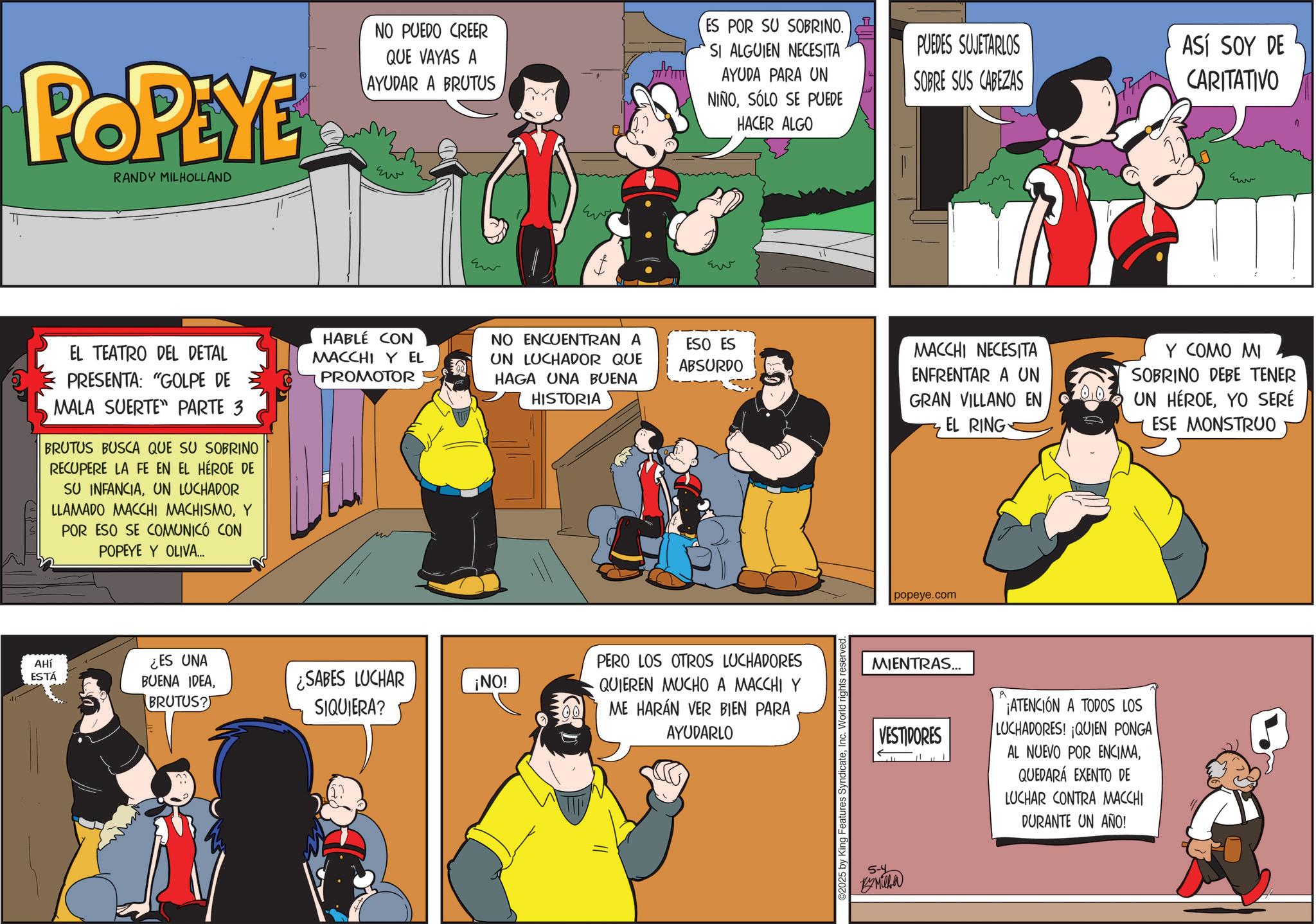 Publication OCR: T POPEYE RANDY MILHOLLAND NO PUEDO CREER QUE VAYAS A AYUDAR A BRUTUS ??? ES POR SU SOBRINO. SI ALGUIEN NECESITA AYUDA PARA UN NIÑOSÓLO SE PUEDE HACER ALGO EL TEATRO DEL DETAL PRESENTA: "GOLPE DE MALA SUERTE PARTE 3 BRUTUS BUSCA QUE SU SOBRINO RECUPERE LA FE EN EL HÉROE DE SU INFANCIAUN LUCHADOR LLAMADO MACCHI MACHISMOY POR ESO SE COMUNICÓ CON POPEYE Y OLIVA... Eur ??? PUEDES SUJETARLOS SOBRE SUS CABEZAS HABLE CON MACCHI Y EL PROMOTOR NO ENCUENTRAN A UN LUCHADOR QUE HAGA UNA BUENA HISTORIA ESO ES ABSURDO MACCHI NECESITA ENFRENTAR A UN GRAN VILLANO EN 003 EL RING AHÍ ESTÁ ¿ES UNA BUENA IDEABRUTUS? ¿SABES LUCHAR SIQUIERA? ¡NO! PERO LOS OTROS LUCHADORES QUIEREN MUCHO A MACCHI Y ME HARÁN VER BIEN PARA AYUDARLO ©2025 by H reserved. popeye.com MIENTRAS... VESTIDORES ¡ATENCIÓN A TODOS LOS LUCHADORES! ¡QUIEN PONGA AL NUEVO POR ENCIMAQUEDARÁ EXENTO DE LUCHAR CONTRA MACCHI DURANTE UN AÑO! 5-4 Milha ASÍ SOY DE CARITATIVO Eur Y COMO MI SOBRINO DEBE TENER UN HÉROEYO SERÉ ESE MONSTRUO T POPEYE RANDY MILHOLLAND NO PUEDO CREER QUE VAYAS A AYUDAR A BRUTUS ??? ES POR SU SOBRINO . SI ALGUIEN NECESITA AYUDA PARA UN NIÑOSÓLO SE PUEDE HACER ALGO EL TEATRO DEL DETAL PRESENTA : " GOLPE DE MALA SUERTE PARTE 3 BRUTUS BUSCA QUE SU SOBRINO RECUPERE LA FE EN EL HÉROE DE SU INFANCIAUN LUCHADOR LLAMADO MACCHI MACHISMOY POR ESO SE COMUNICÓ CON POPEYE Y OLIVA ... Eur ??? PUEDES SUJETARLOS SOBRE SUS CABEZAS HABLE CON MACCHI Y EL PROMOTOR NO ENCUENTRAN A UN LUCHADOR QUE HAGA UNA BUENA HISTORIA ESO ES ABSURDO MACCHI NECESITA ENFRENTAR A UN GRAN VILLANO EN 003 EL RING AHÍ ESTÁ ¿ ES UNA BUENA IDEABRUTUS ? ¿ SABES LUCHAR SIQUIERA ? ¡ NO ! PERO LOS OTROS LUCHADORES QUIEREN MUCHO A MACCHI Y ME HARÁN VER BIEN PARA AYUDARLO © 2025 by H reserved . popeye.com MIENTRAS ... VESTIDORES ¡ ATENCIÓN A TODOS LOS LUCHADORES ! ¡ QUIEN PONGA AL NUEVO POR ENCIMAQUEDARÁ EXENTO DE LUCHAR CONTRA MACCHI DURANTE UN AÑO ! 5-4 Milha ASÍ SOY DE CARITATIVO Eur Y COMO MI SOBRINO DEBE TENER UN HÉROEYO SERÉ ESE MONSTRUO