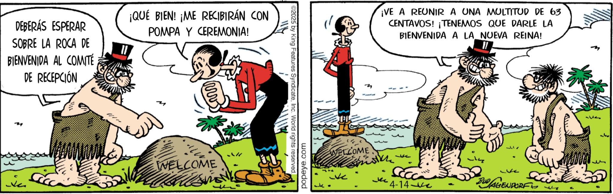 Comic book OCR: DEBERÁS ESPERAR SOBRE LA ROCA DE BIENVENIDA AL COMITÉ DE RECEPCIÓN ¡QUÉ BIEN! ¡ME RECIBIRÁN CON POMPA Y CEREMONIA! WELCOME ©2025 by King Features SyndicateInc. World rights reserved. popeye.com WELCOME ¡VE A REUNIR A UNA MULTITUD DE 63 CENTAVOS! ¡TENEMOS QUE DARLE LA BIENVENIDA A LA NUEVA REINA! 317 4-14-ve BUD AGENDORF D 122 ???? DEBERÁS ESPERAR SOBRE LA ROCA DE BIENVENIDA AL COMITÉ DE RECEPCIÓN ¡ QUÉ BIEN ! ¡ ME RECIBIRÁN CON POMPA Y CEREMONIA ! WELCOME © 2025 by King Features SyndicateInc. World rights reserved . popeye.com WELCOME ¡ VE A REUNIR A UNA MULTITUD DE 63 CENTAVOS ! ¡ TENEMOS QUE DARLE LA BIENVENIDA A LA NUEVA REINA ! 317 4-14 - ve BUD AGENDORF D 122 ????