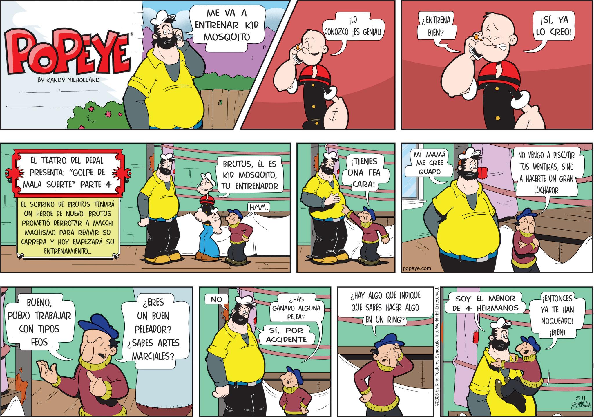 Humour OCR: POPEYE BY RANDY MILHOLLAND EL TEATRO DEL DEDAL PRESENTA: "GOLPE DE MALA SUERTE" PARTE 4 EL SOBRINO DE BRUTUS TENDRÁ UN HÉROE DE NUEVO. BRUTUS PROMETIÓ DERROTAR A MACCHI MACHISMO PARA REVIVIR SU CARRERA Y HOY EMPEZARÁ SU ENTRENAMIENTO... BUENOPUEDO TRABAJAR CON TIPOS FEOS ¿ERES UN BUEN PELEADOR? ¿SABES ARTES MARCIALES? ME VA A ENTRENAR KID MOSQUITO n ? ¡LO CONOZCO! ES GENIAL! ¿ENTRENA BIEN? BRUTUSÉL ES KID MOSQUITOTU ENTRENADOR ¡TIENES UNA FEA CARA! MI MAMÁ ME CREE GUAPO HMM. popeye.com NO ¿HAS GANADO ALGUNA PELEA? ¿HAY ALGO QUE INDIQUE QUE SABES HACER ALGO EN UN RING? SíPOR ACCIDENTE ©2025 by King Features SyndicateInc. World rights reserved. ¡SíYA LO CREO! NO VENGO A DISCUTIR TUS MENTIRASSINO A HACERTE UN GRAN LUCHADOR SOY EL MENOR DE 4 HERMANOS ¡ENTONCES YA TE HAN NOQUEADO! ¡BIEN! 5-11 POPEYE BY RANDY MILHOLLAND EL TEATRO DEL DEDAL PRESENTA : " GOLPE DE MALA SUERTE " PARTE 4 EL SOBRINO DE BRUTUS TENDRÁ UN HÉROE DE NUEVO . BRUTUS PROMETIÓ DERROTAR A MACCHI MACHISMO PARA REVIVIR SU CARRERA Y HOY EMPEZARÁ SU ENTRENAMIENTO ... BUENOPUEDO TRABAJAR CON TIPOS FEOS ¿ ERES UN BUEN PELEADOR ? ¿ SABES ARTES MARCIALES ? ME VA A ENTRENAR KID MOSQUITO n ? ¡ LO CONOZCO ! ES GENIAL ! ¿ ENTRENA BIEN ? BRUTUSÉL ES KID MOSQUITOTU ENTRENADOR ¡ TIENES UNA FEA CARA ! MI MAMÁ ME CREE GUAPO HMM . popeye.com NO ¿ HAS GANADO ALGUNA PELEA ? ¿ HAY ALGO QUE INDIQUE QUE SABES HACER ALGO EN UN RING ? SíPOR ACCIDENTE © 2025 by King Features SyndicateInc. World rights reserved . ¡ SíYA LO CREO ! NO VENGO A DISCUTIR TUS MENTIRASSINO A HACERTE UN GRAN LUCHADOR SOY EL MENOR DE 4 HERMANOS ¡ ENTONCES YA TE HAN NOQUEADO ! ¡ BIEN ! 5-11