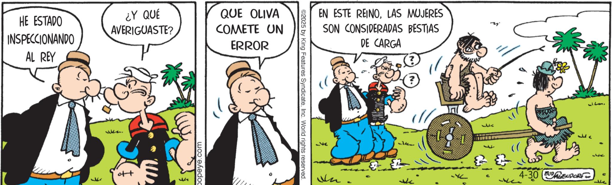 Publication OCR: HE ESTADO INSPECCIONANDO AL REY ¿Y QUÉ AVERIGUASTE? QUE OLIVA COMETE UN ERROR popeye.com ©2025 by King Features SyndicateInc. World rights reserved. EN ESTE REINOLAS MUJERES SON CONSIDERADAS BESTIAS DE CARGA (?) J 4-30UGENDORF 717 G 14 HE ESTADO INSPECCIONANDO AL REY ¿ Y QUÉ AVERIGUASTE ? QUE OLIVA COMETE UN ERROR popeye.com © 2025 by King Features SyndicateInc. World rights reserved . EN ESTE REINOLAS MUJERES SON CONSIDERADAS BESTIAS DE CARGA ( ? ) J 4-30UGENDORF 717 G 14