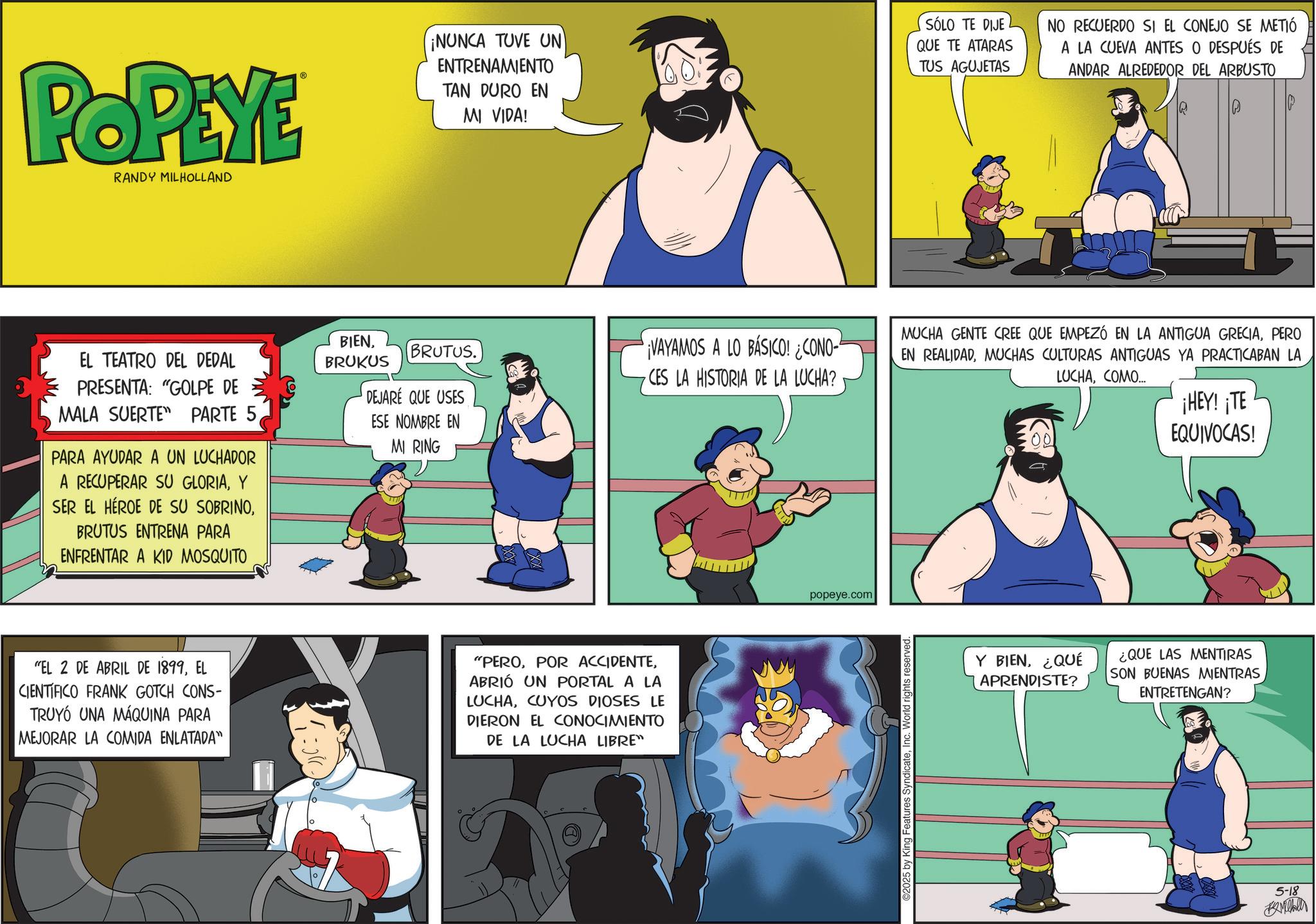 Publication OCR: POPEYE RANDY MILHOLLAND EL TEATRO DEL DEDAL PRESENTA: "GOLPE DE MALA SUERTE PARTE 5PARA AYUDAR A UN LUCHADOR A RECUPERAR SU GLORIAY SER EL HÉROE DE SU SOBRINOBRUTUS ENTRENA PARA ENFRENTAR A KID MOSQUITO ¡NUNCA TUVE UN ENTRENAMIENTO TAN DURO EN MI VIDA! SÓLO TE DIJE QUE TE ATARAS TUS AGUJETAS NO RECUERDO SI EL CONEJO SE METIÓ A LA CUEVA ANTES O DESPUÉS DE ANDAR ALREDEDOR DEL ARBUSTO MUCHA GENTE CREE QUE EMPEZÓ EN LA ANTIGUA GRECIAPERO BIENBRUKUS BRUTUS. VAYAMOS A LO BÁSICO! ¿CONO- CES LA HISTORIA DE LA LUCHA? EN REALIDADMUCHAS CULTURAS ANTIGUAS YA PRACTICABAN LA LUCHACOMO... DEJARÉ QUE USES ESE NOMBRE EN MI RING ¡HEY! ¡TE EQUIVOCAS! "EL 2 DE ABRIL DE 1899EL CIENTIFICO FRANK GOTCH CONS- TRUYÓ UNA MÁQUINA PARA MEJORAR LA COMIDA ENLATADA" "PEROABRIÓ UN PORTAL A LA LUCHACUYOS DIOSES LE DIERON EL CONOCIMIENTO DE LA LUCHA LIBRE" popeye.com 2025 by King Features SyndicateInc. World rights reserved. Y BIEN¿QUÉ APRENDISTE? ¿QUE LAS MENTIRAS SON BUENAS MIENTRAS ENTRETENGAN? 5-18 Mill POPEYE RANDY MILHOLLAND EL TEATRO DEL DEDAL PRESENTA : " GOLPE DE MALA SUERTE PARTE 5PARA AYUDAR A UN LUCHADOR A RECUPERAR SU GLORIAY SER EL HÉROE DE SU SOBRINOBRUTUS ENTRENA PARA ENFRENTAR A KID MOSQUITO ¡ NUNCA TUVE UN ENTRENAMIENTO TAN DURO EN MI VIDA ! SÓLO TE DIJE QUE TE ATARAS TUS AGUJETAS NO RECUERDO SI EL CONEJO SE METIÓ A LA CUEVA ANTES O DESPUÉS DE ANDAR ALREDEDOR DEL ARBUSTO MUCHA GENTE CREE QUE EMPEZÓ EN LA ANTIGUA GRECIAPERO BIENBRUKUS BRUTUS . VAYAMOS A LO BÁSICO ! ¿ CONO- CES LA HISTORIA DE LA LUCHA ? EN REALIDADMUCHAS CULTURAS ANTIGUAS YA PRACTICABAN LA LUCHACOMO ... DEJARÉ QUE USES ESE NOMBRE EN MI RING ¡ HEY ! ¡ TE EQUIVOCAS ! " EL 2 DE ABRIL DE 1899EL CIENTIFICO FRANK GOTCH CONS- TRUYÓ UNA MÁQUINA PARA MEJORAR LA COMIDA ENLATADA " " PEROPOR ACCIDENTEABRIÓ UN PORTAL A LA LUCHACUYOS DIOSES LE DIERON EL CONOCIMIENTO DE LA LUCHA LIBRE " popeye.com 2025 by King Features SyndicateInc. World rights reserved . Y BIEN¿ QUÉ APRENDISTE ? ¿ QUE LAS MENTIRAS SON BUENAS MIENTRAS ENTRETENGAN ? 5-18 Mill