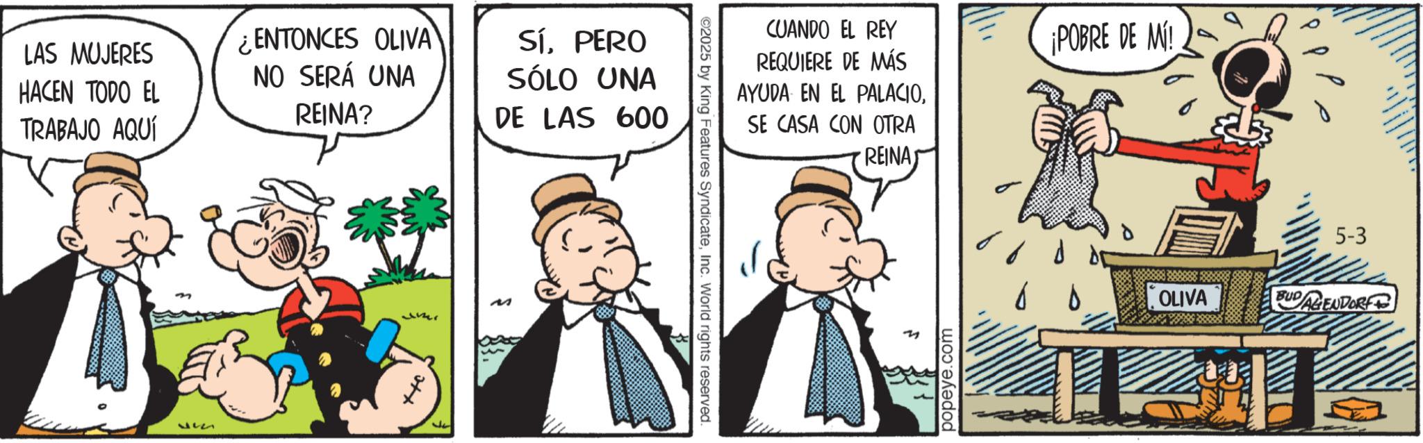 Animated cartoon OCR: LAS MUJERES HACEN TODO EL TRABAJO AQUÍ 537 ¿ENTONCES OLIVA NO SERÁ UNA REINA? SÍPERO SÓLO UNA DE LAS 600 Jer M 17 ©2025 by King Features SyndicateInc. World rights reserved. CUANDO EL REY REQUIERE DE MÁS AYUDA EN EL PALACIOSE CASA CON OTRA REINA popeye.com ¡POBRE DE MÍ! ?? ?? 5-3 OLIVA BUDAGENDORF LAS MUJERES HACEN TODO EL TRABAJO AQUÍ 537 ¿ ENTONCES OLIVA NO SERÁ UNA REINA ? SÍPERO SÓLO UNA DE LAS 600 Jer M 17 © 2025 by King Features SyndicateInc. World rights reserved . CUANDO EL REY REQUIERE DE MÁS AYUDA EN EL PALACIOSE CASA CON OTRA REINA popeye.com ¡ POBRE DE MÍ ! ?? ?? 5-3 OLIVA BUDAGENDORF