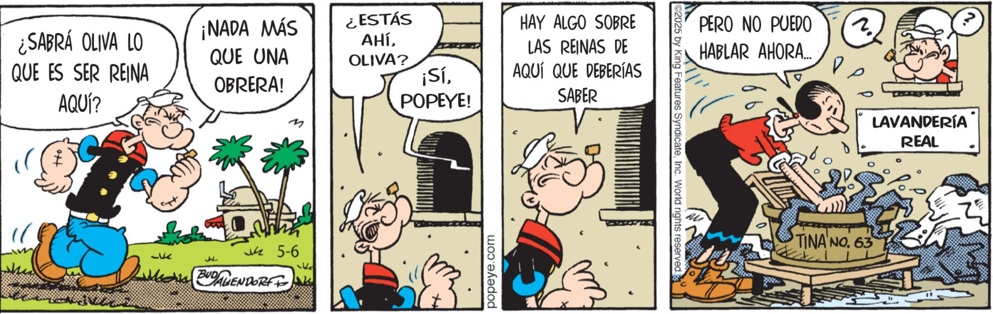Comic book OCR: ¿SABRÁ OLIVA LO QUE ES SER REINA AQUÍ? ¡NADA MÁS QUE UNA OBRERA! ¿ESTÁS AHÍOLIVA? ¡SíPOPEYE! 33 ??? ?5-6 DAMEN BUDAWENDORF I popeye.com HAY ALGO SOBRE LAS REINAS DE AQUÍ QUE DEBERÍAS SABER 2025 by King Features SyndicateInc. World rights reserved. PERO NO PUEDO HABLAR AHORA.... (2.) TINA NO. 63 LAVANDERÍA REAL ¿ SABRÁ OLIVA LO QUE ES SER REINA AQUÍ ? ¡ NADA MÁS QUE UNA OBRERA ! ¿ ESTÁS AHÍOLIVA ? ¡ SíPOPEYE ! 33 ??? ?5-6 DAMEN BUDAWENDORF I popeye.com HAY ALGO SOBRE LAS REINAS DE AQUÍ QUE DEBERÍAS SABER 2025 by King Features SyndicateInc. World rights reserved . PERO NO PUEDO HABLAR AHORA .... ( 2. ) TINA NO . 63 LAVANDERÍA REAL