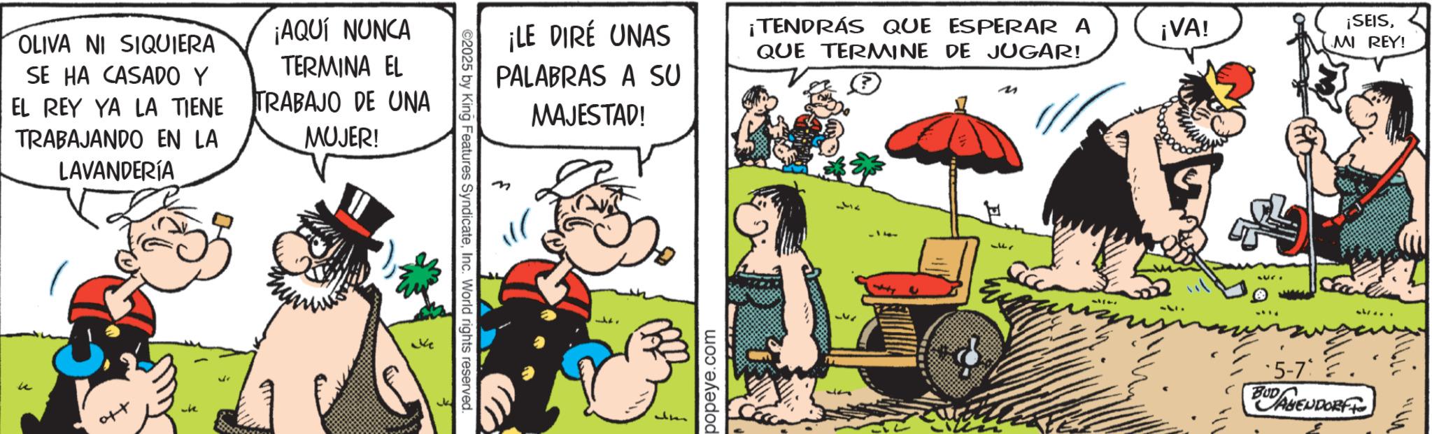 Comic book OCR: OLIVA NI SIQUIERA SE HA CASADO Y EL REY YA LA TIENE TRABAJANDO EN LA LAVANDERÍA AQUÍ NUNCA TERMINA EL TRABAJO DE UNA MUJER! u aft Ke ©2025 by King Features SyndicateInc. World rights reserved. ¡LE DIRÉ UNAS PALABRAS A SU MAJESTAD! ¡TENDRÁS QUE ESPERAR A QUE TERMINE DE JUGAR! M um popeye.com ¡VA! ¡SEISMI REY! -5-7' BUD AGENDORF OLIVA NI SIQUIERA SE HA CASADO Y EL REY YA LA TIENE TRABAJANDO EN LA LAVANDERÍA AQUÍ NUNCA TERMINA EL TRABAJO DE UNA MUJER ! u aft Ke © 2025 by King Features SyndicateInc. World rights reserved . ¡ LE DIRÉ UNAS PALABRAS A SU MAJESTAD ! ¡ TENDRÁS QUE ESPERAR A QUE TERMINE DE JUGAR ! M um popeye.com ¡ VA ! ¡ SEISMI REY ! -5-7 ' BUD AGENDORF