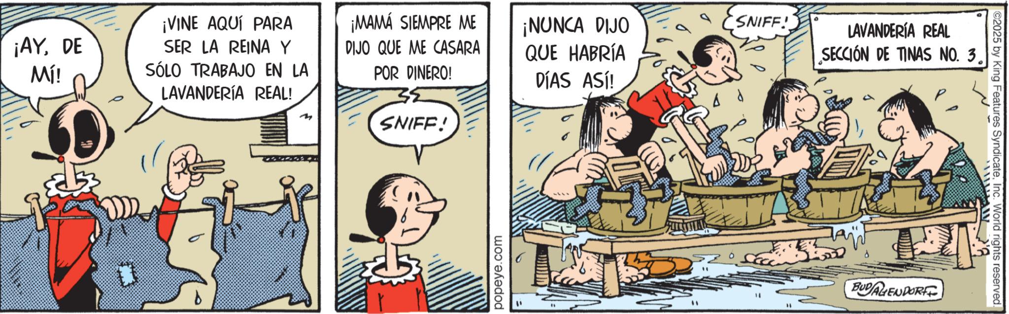 Publication OCR: ¡AYDE Mí! ¡VINE AQUÍ PARA SER LA REINA Y SÓLO TRABAJO EN LA LAVANDERÍA REAL! ¡MAMÁ SIEMPRE ME DIJO QUE ME CASARA POR DINERO! ¡NUNCA DIJO QUE HABRÍA DÍAS ASÍ! SNIFF! ? d LAVANDERÍA REAL SECCIÓN DE TINAS NO. 3. m SNIFF! popeye.com ?? ? BUDALIENDORFF ©2025 by King Features SyndicateInc. World rights reserved. ¡ AYDE Mí ! ¡ VINE AQUÍ PARA SER LA REINA Y SÓLO TRABAJO EN LA LAVANDERÍA REAL ! ¡ MAMÁ SIEMPRE ME DIJO QUE ME CASARA POR DINERO ! ¡ NUNCA DIJO QUE HABRÍA DÍAS ASÍ ! SNIFF ! ? d LAVANDERÍA REAL SECCIÓN DE TINAS NO . 3 . m SNIFF ! popeye.com ?? ? BUDALIENDORFF © 2025 by King Features SyndicateInc. World rights reserved .