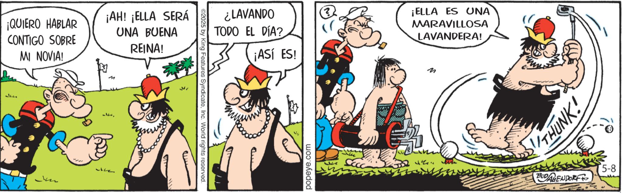 Comic book OCR: ¡QUIERO HABLAR CONTIGO SOBRE MI NOVIA! ¡AH! ¡ELLA SERÁ UNA BUENA REINA! 31600 2025 by King Features SyndicateInc. World rights reserved. ¿LAVANDO TODO EL DÍA? ¡ASÍ ES! ¡ELLA ES UNA MARAVILLOSA LAVANDERA! M popeye.com THUNK! BUDALENDORF 5-8 ¡ QUIERO HABLAR CONTIGO SOBRE MI NOVIA ! ¡ AH ! ¡ ELLA SERÁ UNA BUENA REINA ! 31600 2025 by King Features SyndicateInc. World rights reserved . ¿ LAVANDO TODO EL DÍA ? ¡ ASÍ ES ! ¡ ELLA ES UNA MARAVILLOSA LAVANDERA ! M popeye.com THUNK ! BUDALENDORF 5-8