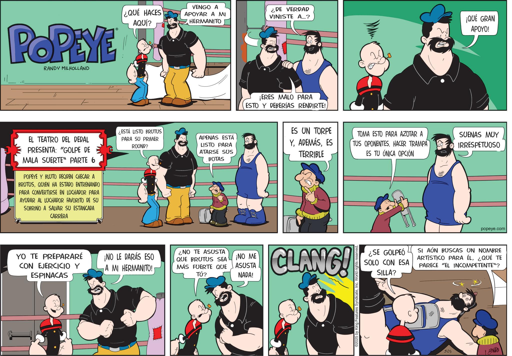 Comic book OCR: POPEYE RANDY MILHOLLAND ¿QUÉ HACES AQUÍ? = VENGO A APOYAR A MI HERMANITO ¿DE VERDAD VINISTE A...? ¡QUÉ GRAN APOYO! EL TEATRO DEL DEDAL PRESENTA: "GOLPE DE MALA SUERTE PARTE 6 POPEYE Y BLUTO DECIDEN CHECAR A BRUTUSQUIEN HA ESTADO ENTRENANDO PARA CONVERTIRSE EN LUCHADOR PARA AYUDAR AL LUCHADOR FAVORITO DE SU SOBRINO A SALVAR SU ESTANCADA CARRERA ¿ESTÁ LISTO BRUTUS PARA SU PRIMER ROUND? APENAS ESTÁ LISTO PARA ATARSE SUS BOTAS ¡ERES MALO PARA ESTO Y DEBERÍAS RENDIRTE!ES UN TORPE YES TERRIBLE TOMA ESTO PARA AZOTAR A TUS OPONENTES. HACER TRAMPA ES TU ÚNICA OPCIÓN SUENAS MUY IRRESPETUOSO YO TE PREPARARÉ ¡NO LE DARÁS ESO CON EJERCICIO Y ESPINACAS A MI HERMANITO! ¿NO TE ASUSTA QUE BRUTUS SEA MÁS FUERTE QUE TÚ? ¡NO ME ASUSTA NADA! CLANG! 2025 by King Features SyndicateInc. World rights reserved. popeye.com ¿SE GOLPEÓ SOLO CON ESA SILLA? SI AÚN BUSCAS UN NOMBRE ARTISTICO PARA ÉL¿QUÉ TE PARECE "EL INCOMPETENTE"? 525 POPEYE RANDY MILHOLLAND ¿ QUÉ HACES AQUÍ ? = VENGO A APOYAR A MI HERMANITO ¿ DE VERDAD VINISTE A ... ? ¡ QUÉ GRAN APOYO ! EL TEATRO DEL DEDAL PRESENTA : " GOLPE DE MALA SUERTE PARTE 6 POPEYE Y BLUTO DECIDEN CHECAR A BRUTUSQUIEN HA ESTADO ENTRENANDO PARA CONVERTIRSE EN LUCHADOR PARA AYUDAR AL LUCHADOR FAVORITO DE SU SOBRINO A SALVAR SU ESTANCADA CARRERA ¿ ESTÁ LISTO BRUTUS PARA SU PRIMER ROUND ? APENAS ESTÁ LISTO PARA ATARSE SUS BOTAS ¡ ERES MALO PARA ESTO Y DEBERÍAS RENDIRTE !ES UN TORPE YES TERRIBLE TOMA ESTO PARA AZOTAR A TUS OPONENTES . HACER TRAMPA ES TU ÚNICA OPCIÓN SUENAS MUY IRRESPETUOSO YO TE PREPARARÉ ¡ NO LE DARÁS ESO CON EJERCICIO Y ESPINACAS A MI HERMANITO ! ¿ NO TE ASUSTA QUE BRUTUS SEA MÁS FUERTE QUE TÚ ? ¡ NO ME ASUSTA NADA ! CLANG ! 2025 by King Features SyndicateInc. World rights reserved . popeye.com ¿ SE GOLPEÓ SOLO CON ESA SILLA ? SI AÚN BUSCAS UN NOMBRE ARTISTICO PARA ÉL¿ QUÉ TE PARECE " EL INCOMPETENTE " ? 525