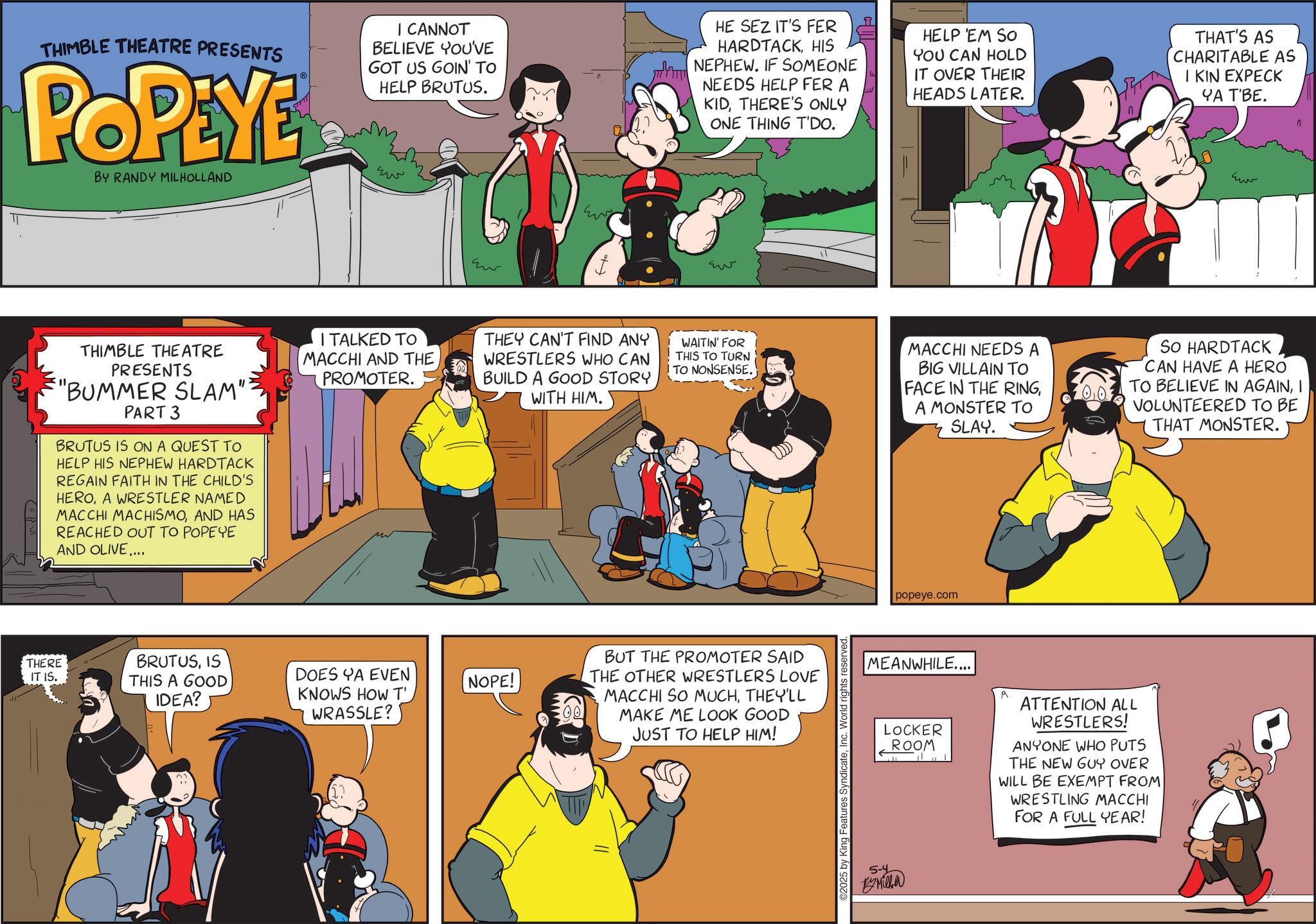 Publication OCR: TT THIMBLE THEATRE PRESENTS POPEYE BY RANDY MILHOLLAND I CANNOT BELIEVE YOU'VE GOT US GOIN' TO HELP BRUTUS. Ew HE SEZ IT'S FER HARDTACKHIS NEPHEW. IF SOMEONE NEEDS HELP FER A KIDTHERE'S ONLY ONE THING T'DO. HELP 'EM SO YOU CAN HOLD IT OVER THEIR HEADS LATER. THAT'S AS CHARITABLE AS I KIN EXPECK YA T'BE. kum Eu Ever ??? THIMBLE THEATRE PRESENTS "BUMMER SLAM": PART 3 BRUTUS IS ON A QUEST TO HELP HIS NEPHEW HARDTACK REGAIN FAITH IN THE CHILD'S HEROA WRESTLER NAMED MACCHI MACHISMOAND HAS REACHED OUT TO POPEYE AND OLIVE.... I TALKED TO MACCHI AND THE PROMOTER. THEY CAN'T FIND ANY WRESTLERS WHO CAN BUILD A GOOD STORY WITH HIM. WAITIN' FOR THIS TO TURN TO NONSENSE. THERE IT IS. BRUTUSIS THIS A GOOD IDEA? DOES YA EVEN KNOWS HOW T' WRASSLE? NOPE! BUT THE PROMOTER SAID THE OTHER WRESTLERS LOVE MACCHI SO MUCHTHEY'LL MAKE ME LOOK GOOD JUST TO HELP HIM! ©2025 by MACCHI NEEDS A BIG VILLAIN TO FACE IN THE RINGA MONSTER TO SLAY. 00 popeye.com MEANWHILE.... A So HARDTACK CAN HAVE A HERO TO BELIEVE IN AGAINI VOLUNTEERED TO BE THAT MONSTER. 5-4 LOCKER ROOM By Milla ATTENTION ALL WRESTLERS! ANYONE WHO PUTS THE NEW GUY OVER WILL BE EXEMPT FROM WRESTLING MACCHI FOR A FULL YEAR! TT THIMBLE THEATRE PRESENTS POPEYE BY RANDY MILHOLLAND I CANNOT BELIEVE YOU'VE GOT US GOIN ' TO HELP BRUTUS . Ew HE SEZ IT'S FER HARDTACKHIS NEPHEW . IF SOMEONE NEEDS HELP FER A KIDTHERE'S ONLY ONE THING T'DO . HELP ' EM SO YOU CAN HOLD IT OVER THEIR HEADS LATER . THAT'S AS CHARITABLE AS I KIN EXPECK YA T'BE . kum Eu Ever ??? THIMBLE THEATRE PRESENTS " BUMMER SLAM " : PART 3 BRUTUS IS ON A QUEST TO HELP HIS NEPHEW HARDTACK REGAIN FAITH IN THE CHILD'S HEROA WRESTLER NAMED MACCHI MACHISMOAND HAS REACHED OUT TO POPEYE AND OLIVE .... I TALKED TO MACCHI AND THE PROMOTER . THEY CAN'T FIND ANY WRESTLERS WHO CAN BUILD A GOOD STORY WITH HIM . WAITIN ' FOR THIS TO TURN TO NONSENSE . THERE IT IS . BRUTUSIS THIS A GOOD IDEA ? DOES YA EVEN KNOWS HOW T ' WRASSLE ? NOPE ! BUT THE PROMOTER SAID THE OTHER WRESTLERS LOVE MACCHI SO MUCHTHEY'LL MAKE ME LOOK GOOD JUST TO HELP HIM ! © 2025 by MACCHI NEEDS A BIG VILLAIN TO FACE IN THE RINGA MONSTER TO SLAY . 00 popeye.com MEANWHILE .... A So HARDTACK CAN HAVE A HERO TO BELIEVE IN AGAINI VOLUNTEERED TO BE THAT MONSTER . 5-4 LOCKER ROOM By Milla ATTENTION ALL WRESTLERS ! ANYONE WHO PUTS THE NEW GUY OVER WILL BE EXEMPT FROM WRESTLING MACCHI FOR A FULL YEAR !