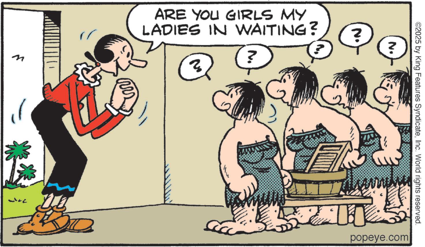 Publication OCR: 7 ARE YOU GIRLS MY LADIES IN WAITING? ?? ? N. ©2025 by King Features SyndicateInc. World rights reserved. N. ? 200 popeye.com 7 ARE YOU GIRLS MY LADIES IN WAITING ? ?? ? N. © 2025 by King Features SyndicateInc. World rights reserved . N. ? 200 popeye.com