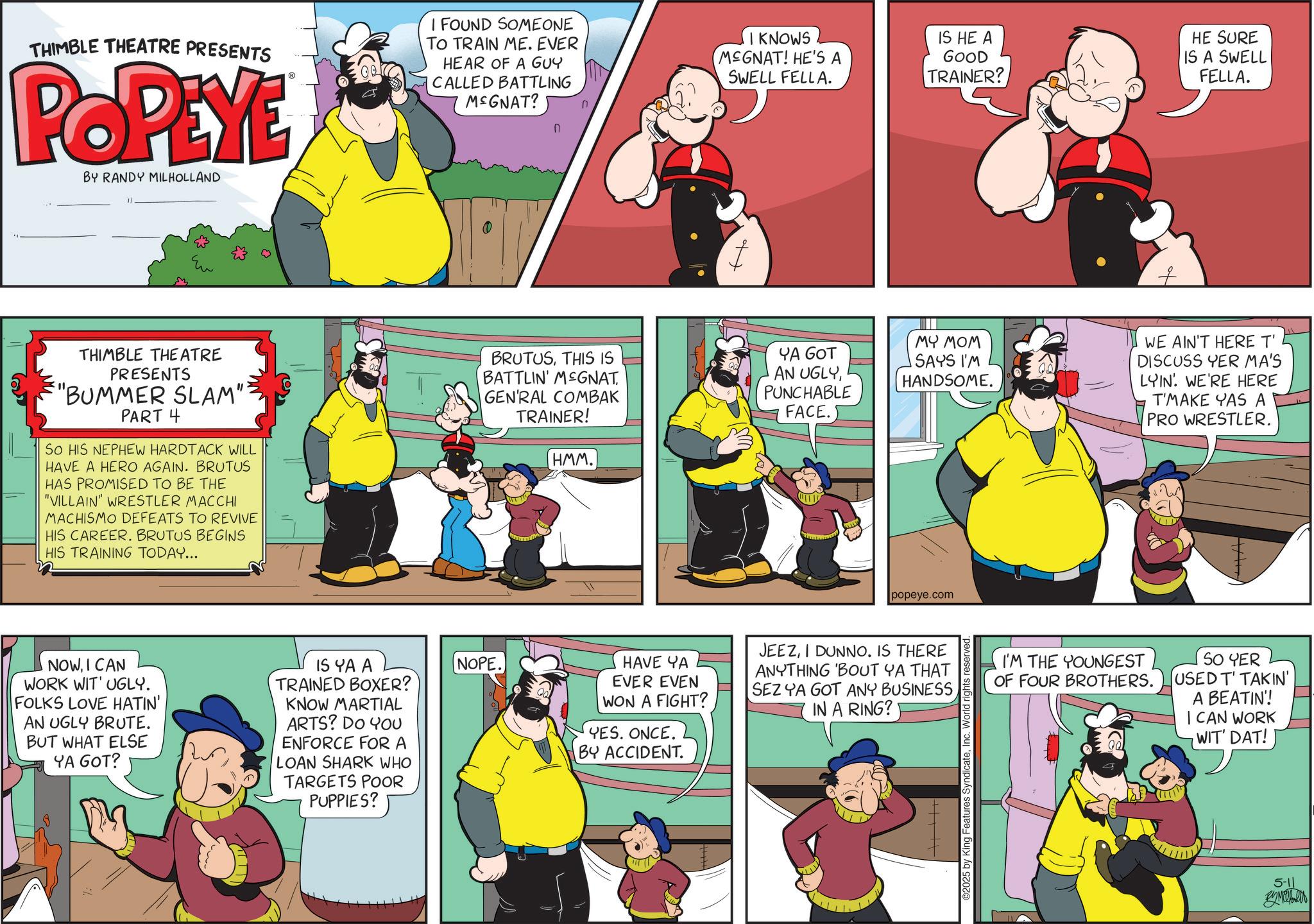 Humour OCR: THIMBLE THEATRE PRESENTS POPEYE BY RANDY MILHOLLAND I FOUND SOMEONE TO TRAIN ME. EVER HEAR OF A GUY CALLED BATTLING M&GNAT? n ? THIMBLE THEATRE PRESENTS "BUMMER SLAM": PART 4 So HIS NEPHEW HARDTACK WILL HAVE A HERO AGAIN. BRUTUS HAS PROMISED TO BE THE "VILLAIN" WRESTLER MACCHI MACHISMO DEFEATS TO REVIVE HIS CAREER. BRUTUS BEGINS HIS TRAINING TODAY... NOWI CAN WORK WIT' UGLY. FOLKS LOVE HATIN' AN UGLY BRUTE. BUT WHAT ELSE YA GOT? IS YA A TRAINED BOXER? KNOW MARTIAL ARTS? DO YOU ENFORCE FOR A LOAN SHARK WHO TARGETS POOR PUPPIES? NOPE. I KNOWS MEGNAT! HE'S A SWELL FELLA. IS HE A GOOD TRAINER? HE SURE IS A SWELL FELLA. BRUTUSTHIS IS BATTLIN' MEGNAT GEN'RAL COMBAK TRAINER! HMM. YA GOT AN UGLYPUNCHABLE FACE. MY MOM SAYS I'M HANDSOME. WE AIN'T HERE T' DISCUSS YER MA'S LYIN' WE'RE HERE T'MAKE YAS A PRO WRESTLER. popeye.com HAVE YA EVER EVEN WON A FIGHT? YES. ONCE. BY ACCIDENT. JEEZI DUNNO. IS THERE ANYTHING 'BOUT YA THAT SEZ YA GOT ANY BUSINESSIN A RING? ©2025 by King Features SyndicateInc. World rights re I'M THE YOUNGEST OF FOUR BROTHERS. SO YER USED T' TAKIN' A BEATIN'! I CAN WORK WIT' DAT! 5-11 By Mahes THIMBLE THEATRE PRESENTS POPEYE BY RANDY MILHOLLAND I FOUND SOMEONE TO TRAIN ME . EVER HEAR OF A GUY CALLED BATTLING M & GNAT ? n ? THIMBLE THEATRE PRESENTS " BUMMER SLAM " : PART 4 So HIS NEPHEW HARDTACK WILL HAVE A HERO AGAIN . BRUTUS HAS PROMISED TO BE THE " VILLAIN " WRESTLER MACCHI MACHISMO DEFEATS TO REVIVE HIS CAREER . BRUTUS BEGINS HIS TRAINING TODAY ... NOWI CAN WORK WIT ' UGLY . FOLKS LOVE HATIN ' AN UGLY BRUTE . BUT WHAT ELSE YA GOT ? IS YA A TRAINED BOXER ? KNOW MARTIAL ARTS ? DO YOU ENFORCE FOR A LOAN SHARK WHO TARGETS POOR PUPPIES ? NOPE . I KNOWS MEGNAT ! HE'S A SWELL FELLA . IS HE A GOOD TRAINER ? HE SURE IS A SWELL FELLA . BRUTUSTHIS IS BATTLIN ' MEGNAT GEN'RAL COMBAK TRAINER ! HMM . YA GOT AN UGLYPUNCHABLE FACE . MY MOM SAYS I'M HANDSOME . WE AIN'T HERE T ' DISCUSS YER MA'S LYIN ' WE'RE HERE T'MAKE YAS A PRO WRESTLER . popeye.com HAVE YA EVER EVEN WON A FIGHT ? YES . ONCE . BY ACCIDENT . JEEZI DUNNO . IS THERE ANYTHING ' BOUT YA THAT SEZ YA GOT ANY BUSINESSIN A RING ? © 2025 by King Features SyndicateInc. World rights re I'M THE YOUNGEST OF FOUR BROTHERS . SO YER USED T ' TAKIN ' A BEATIN ' ! I CAN WORK WIT ' DAT ! 5-11 By Mahes