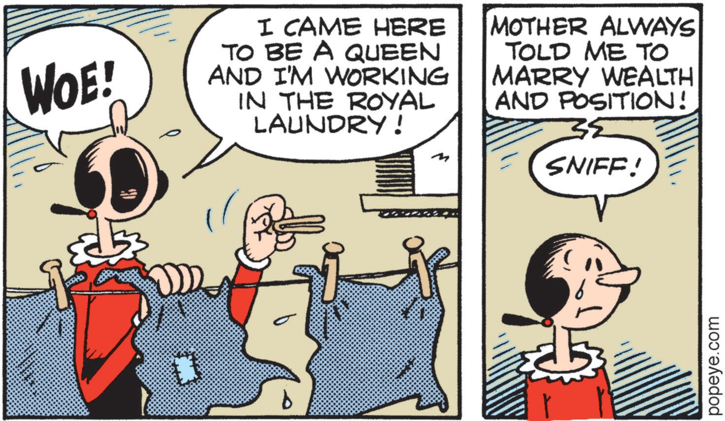 Fictional character OCR: WOE! I CAME HERE TO BE A QUEEN AND I'M WORKING IN THE ROYAL LAUNDRY! ?? MOTHER ALWAYS TOLD ME TO MARRY WEALTH AND POSITION! SNIFF! popeye.com WOE ! I CAME HERE TO BE A QUEEN AND I'M WORKING IN THE ROYAL LAUNDRY ! ?? MOTHER ALWAYS TOLD ME TO MARRY WEALTH AND POSITION ! SNIFF ! popeye.com