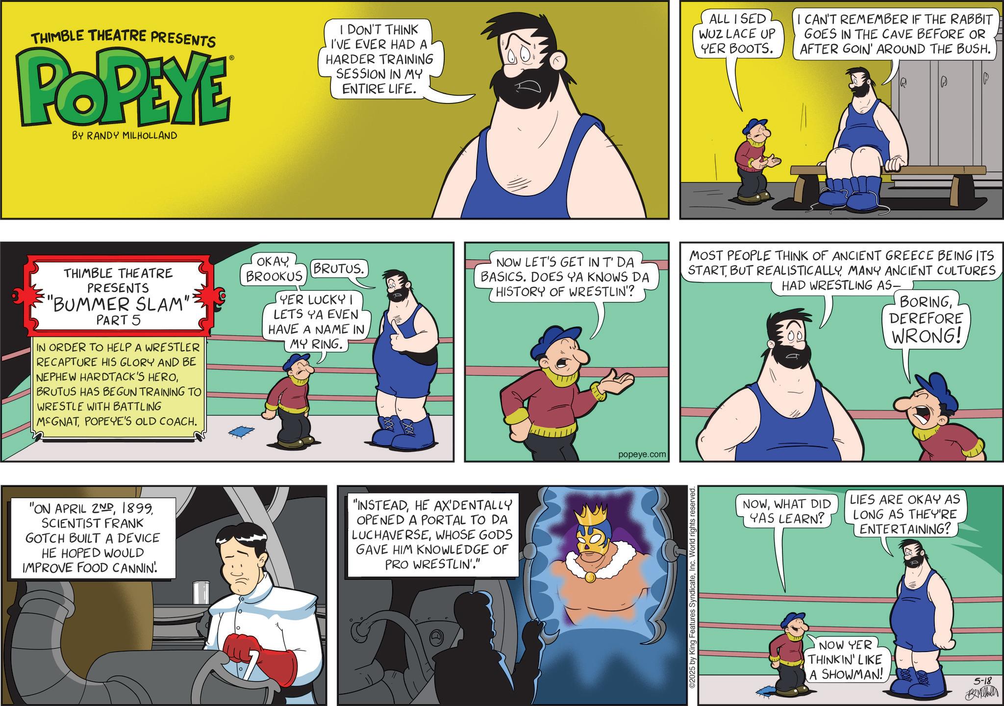 Comic book OCR: THIMBLE THEATRE PRESENTS POPEYE BY RANDY MILHOLLAND I DON'T THINK I'VE EVER HAD A HARDER TRAINING SESSION IN MY ENTIRE LIFE. ALL I SED WUZ LACE UP YER BOOTS. I CAN'T REMEMBER IF THE RABBIT GOES IN THE CAVE BEFORE OR AFTER GOIN' AROUND THE BUSH. THIMBLE THEATRE PRESENTS "BUMMER SLAM" PART 5 IN ORDER TO HELP A WRESTLER RECAPTURE HIS GLORY AND BE NEPHEW HARDTACK'S HEROBRUTUS HAS BEGUN TRAINING TO WRESTLE WITH BATTLING MEGNATPOPEYE'S OLD COACH. OKAYBROOKUS BRUTUS. YER LUCKY 1 LETS YA EVEN HAVE A NAME IN MY RING. NOW LET'S GET IN T' DA BASICS. DOES YA KNOWS DA HISTORY OF WRESTLIN'? MOST PEOPLE THINK OF ANCIENT GREECE BEING ITS STARTMANY ANCIENT CULTURES HAD WRESTLING AS- BORINGDEREFORE WRONG! "ON APRIL 2NDSCIENTIST FRANK GOTCH BUILT A DEVICE HE HOPED WOULD IMPROVE FOOD CANNIN! "INSTEADHE AX'DENTALLY OPENED A PORTAL TO DA LUCHAVERSEWHOSE GODS GAVE HIM KNOWLEDGE OF PRO WRESTLIN'." popeye.com ©2025 by King Features SyndicateInc. World rights reserved. NOWWHAT DID YAS LEARN? LIES ARE OKAY AS LONG AS THEY'RE ENTERTAINING? NOW YER THINKIN' LIKE A SHOWMAN! 5-18 Mille THIMBLE THEATRE PRESENTS POPEYE BY RANDY MILHOLLAND I DON'T THINK I'VE EVER HAD A HARDER TRAINING SESSION IN MY ENTIRE LIFE . ALL I SED WUZ LACE UP YER BOOTS . I CAN'T REMEMBER IF THE RABBIT GOES IN THE CAVE BEFORE OR AFTER GOIN ' AROUND THE BUSH . THIMBLE THEATRE PRESENTS " BUMMER SLAM " PART 5 IN ORDER TO HELP A WRESTLER RECAPTURE HIS GLORY AND BE NEPHEW HARDTACK'S HEROBRUTUS HAS BEGUN TRAINING TO WRESTLE WITH BATTLING MEGNATPOPEYE'S OLD COACH . OKAYBROOKUS BRUTUS . YER LUCKY 1 LETS YA EVEN HAVE A NAME IN MY RING . NOW LET'S GET IN T ' DA BASICS . DOES YA KNOWS DA HISTORY OF WRESTLIN ' ? MOST PEOPLE THINK OF ANCIENT GREECE BEING ITS STARTBUT REALISTICALLYMANY ANCIENT CULTURES HAD WRESTLING AS- BORINGDEREFORE WRONG ! " ON APRIL 2NDSCIENTIST FRANK GOTCH BUILT A DEVICE HE HOPED WOULD IMPROVE FOOD CANNIN ! " INSTEADHE AX'DENTALLY OPENED A PORTAL TO DA LUCHAVERSEWHOSE GODS GAVE HIM KNOWLEDGE OF PRO WRESTLIN ' . " popeye.com © 2025 by King Features SyndicateInc. World rights reserved . NOWWHAT DID YAS LEARN ? LIES ARE OKAY AS LONG AS THEY'RE ENTERTAINING ? NOW YER THINKIN ' LIKE A SHOWMAN ! 5-18 Mille