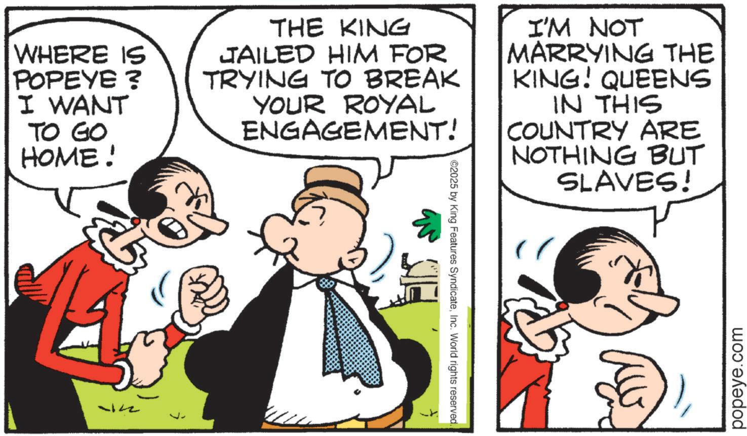 Fictional character OCR: WHERE IS POPEYE ? I WANT TO GO HOME! THE KING JAILED HIM FOR TRYING TO BREAK YOUR ROYAL ENGAGEMENT! I'M NOT MARRYING THE KING! QUEENS IN THIS COUNTRY ARE NOTHING BUT SLAVES! 442 ©2025 by King Features SyndicateInc. World rights reserved. popeye.com WHERE IS POPEYE ? I WANT TO GO HOME ! THE KING JAILED HIM FOR TRYING TO BREAK YOUR ROYAL ENGAGEMENT ! I'M NOT MARRYING THE KING ! QUEENS IN THIS COUNTRY ARE NOTHING BUT SLAVES ! 442 © 2025 by King Features SyndicateInc. World rights reserved . popeye.com