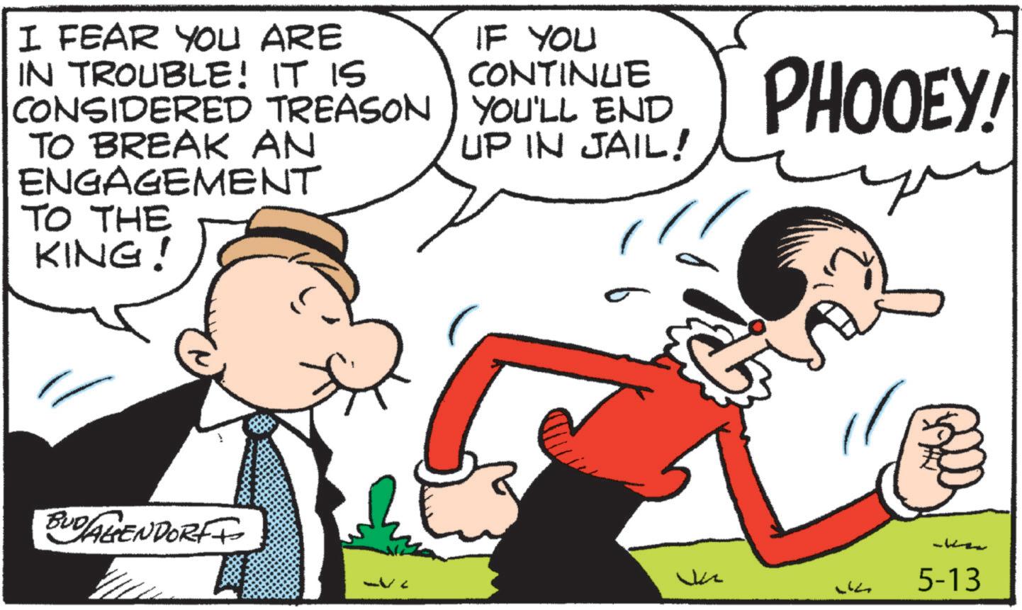 Animation OCR: I FEAR YOU ARE IN TROUBLE! IT IS CONSIDERED TREASON TO BREAK AN ENGAGEMENT TO THE KING! IF YOU CONTINUE YOU'LL END UP IN JAIL! PHOOEY! BUD/AGENDORF+ Vi A L 5-13 I FEAR YOU ARE IN TROUBLE ! IT IS CONSIDERED TREASON TO BREAK AN ENGAGEMENT TO THE KING ! IF YOU CONTINUE YOU'LL END UP IN JAIL ! PHOOEY ! BUD / AGENDORF + Vi A L 5-13