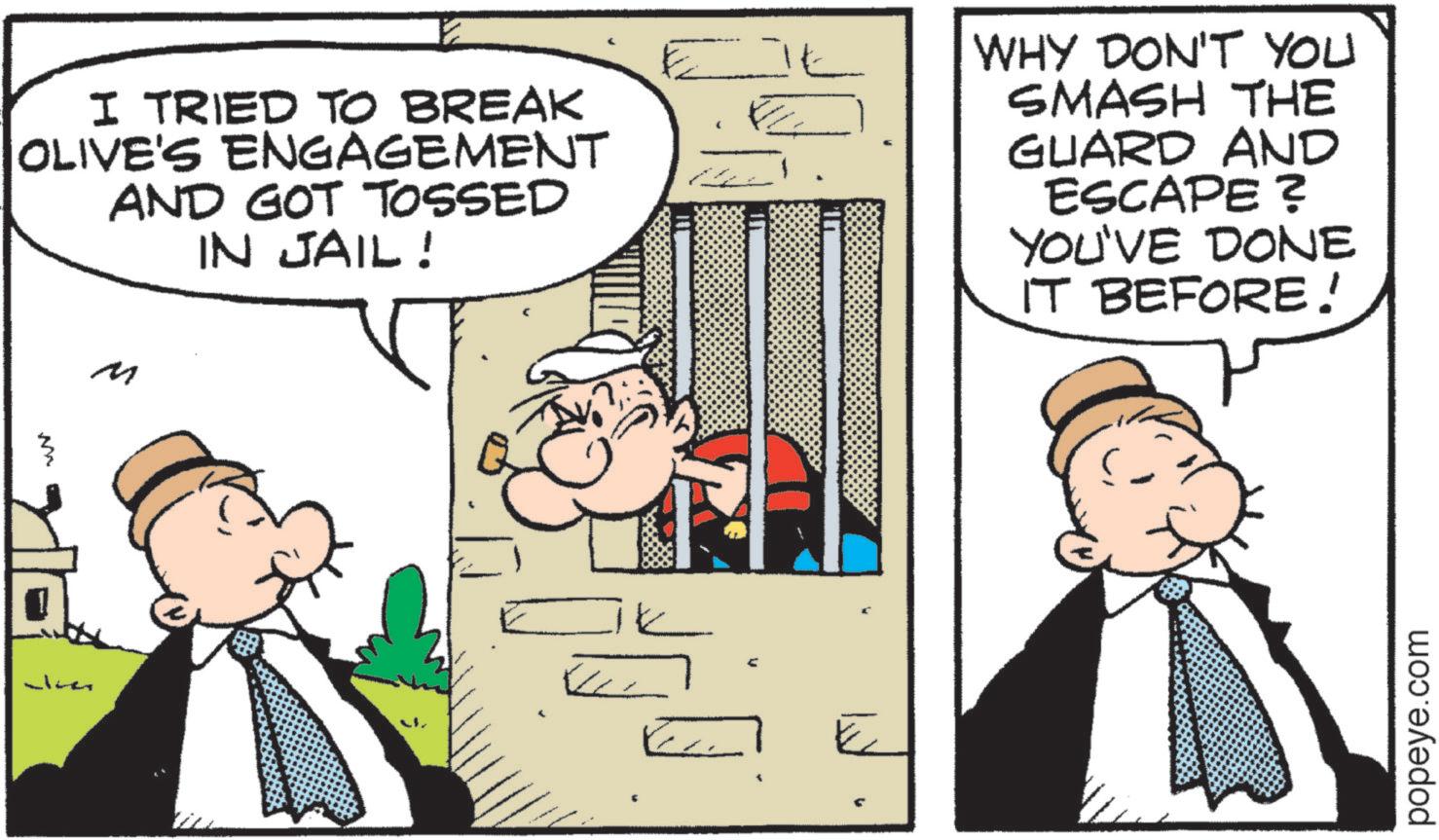 Pleased OCR: I TRIED TO BREAK OLIVE'S ENGAGEMENT AND GOT TOSSED IN JAIL! WHY DON'T YOU SMASH THE GUARD AND ESCAPE ? YOU'VE DONE IT BEFORE! M M elmer popeye.com I TRIED TO BREAK OLIVE'S ENGAGEMENT AND GOT TOSSED IN JAIL ! WHY DON'T YOU SMASH THE GUARD AND ESCAPE ? YOU'VE DONE IT BEFORE ! M M elmer popeye.com