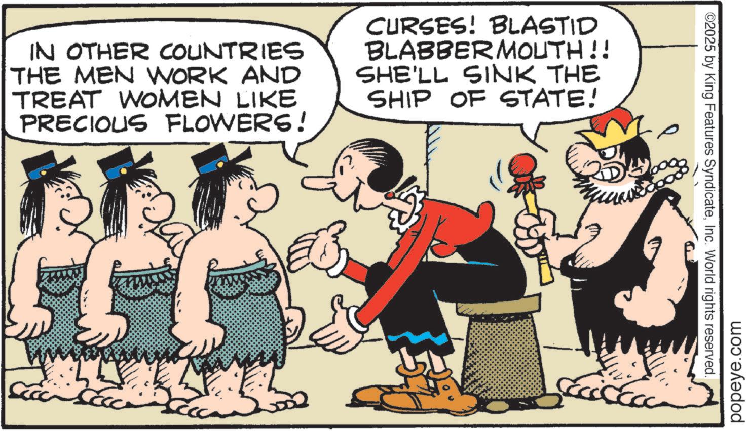 Comics OCR: IN OTHER COUNTRIES THE MEN WORK AND TREAT WOMEN LIKE PRECIOUS FLOWERS! CURSES! BLASTID BLABBERMOUTH!! SHE'LL SINK THE SHIP OF STATE! ©2025 by King Features SyndicateInc. World rights reserved. popeye.com IN OTHER COUNTRIES THE MEN WORK AND TREAT WOMEN LIKE PRECIOUS FLOWERS ! CURSES ! BLASTID BLABBERMOUTH !! SHE'LL SINK THE SHIP OF STATE ! © 2025 by King Features SyndicateInc. World rights reserved . popeye.com