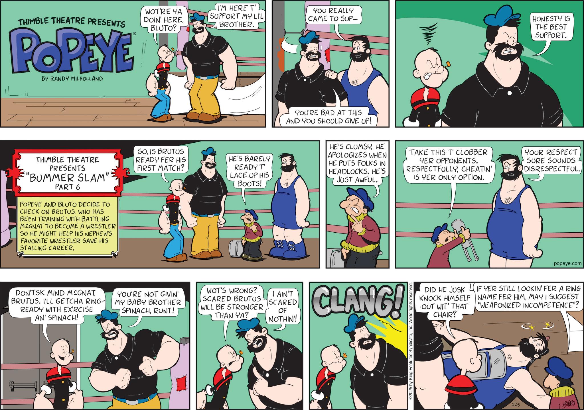 Comic book OCR: THIMBLE THEATRE PRESENTS POPEYE BY RANDY MILHOLLAND WOT'RE YA DOIN' HEREBLUTO? I'M HERE T' SUPPORT MY LIL BROTHER. YOU REALLY CAME TO SUP- HONESTY IS THE BEST SUPPORT. YOU'RE BAD AT THIS AND YOU SHOULD GIVE UP! THIMBLE THEATRE PRESENTS "BUMMER SLAM": PART 6 POPEYE AND BLUTO DECIDE TO CHECK ON BRUTUSWHO HAS BEEN TRAINING WITH BATTLING MSGNAT TO BECOME A WRESTLER SO HE MIGHT HELP HIS NEPHEW'S FAVORITE WRESTLER SAVE HIS STALLING CAREER. SOIS BRUTUS READY FER HIS FIRST MATCH? HE'S BARELY READY T' LACE UP HIS BOOTS! HE'S CLUMSY. HE APOLOGIZES WHEN HE PUTS FOLKS IN HEADLOCKS. HE'S JUST AWFUL. TAKE THIS T'CLOBBER YER OPPONENTS. RESPECTFULLYCHEATIN' IS YER ONLY OPTION. YOUR RESPECT SURE SOUNDS DISRESPECTFUL. DON'TSK MIND MSGNAT BRUTUS. I'LL GETCHA RING- READY WITH EX'RCISE AN' SPINACH! YOU'RE NOT GIVIN' MY BABY BROTHER SPINACHRUNT! WOT'S WRONG? SCARED BRUTUS WILL BE STRONGER THAN YA? I AIN'T SCARED OF NOTHIN'! CLANG! ©2025 by King Features SyndicateInc. World rights popeye.com DID HE JUSK KNOCK HIMSELF OUT WIT' THAT IF YER STILL LOOKIN' FER A RING NAME FER HIMMAY I SUGGEST "WEAPONIZED INCOMPETENCE"? CHAIR? 525 THIMBLE THEATRE PRESENTS POPEYE BY RANDY MILHOLLAND WOT'RE YA DOIN ' HEREBLUTO ? I'M HERE T ' SUPPORT MY LIL BROTHER . YOU REALLY CAME TO SUP- HONESTY IS THE BEST SUPPORT . YOU'RE BAD AT THIS AND YOU SHOULD GIVE UP ! THIMBLE THEATRE PRESENTS " BUMMER SLAM " : PART 6 POPEYE AND BLUTO DECIDE TO CHECK ON BRUTUSWHO HAS BEEN TRAINING WITH BATTLING MSGNAT TO BECOME A WRESTLER SO HE MIGHT HELP HIS NEPHEW'S FAVORITE WRESTLER SAVE HIS STALLING CAREER . SOIS BRUTUS READY FER HIS FIRST MATCH ? HE'S BARELY READY T ' LACE UP HIS BOOTS ! HE'S CLUMSY . HE APOLOGIZES WHEN HE PUTS FOLKS IN HEADLOCKS . HE'S JUST AWFUL . TAKE THIS T'CLOBBER YER OPPONENTS . RESPECTFULLYCHEATIN ' IS YER ONLY OPTION . YOUR RESPECT SURE SOUNDS DISRESPECTFUL . DON'TSK MIND MSGNAT BRUTUS . I'LL GETCHA RING- READY WITH EX'RCISE AN ' SPINACH ! YOU'RE NOT GIVIN ' MY BABY BROTHER SPINACHRUNT ! WOT'S WRONG ? SCARED BRUTUS WILL BE STRONGER THAN YA ? I AIN'T SCARED OF NOTHIN ' ! CLANG ! © 2025 by King Features SyndicateInc. World rights popeye.com DID HE JUSK KNOCK HIMSELF OUT WIT ' THAT IF YER STILL LOOKIN ' FER A RING NAME FER HIMMAY I SUGGEST " WEAPONIZED INCOMPETENCE " ? CHAIR ? 525