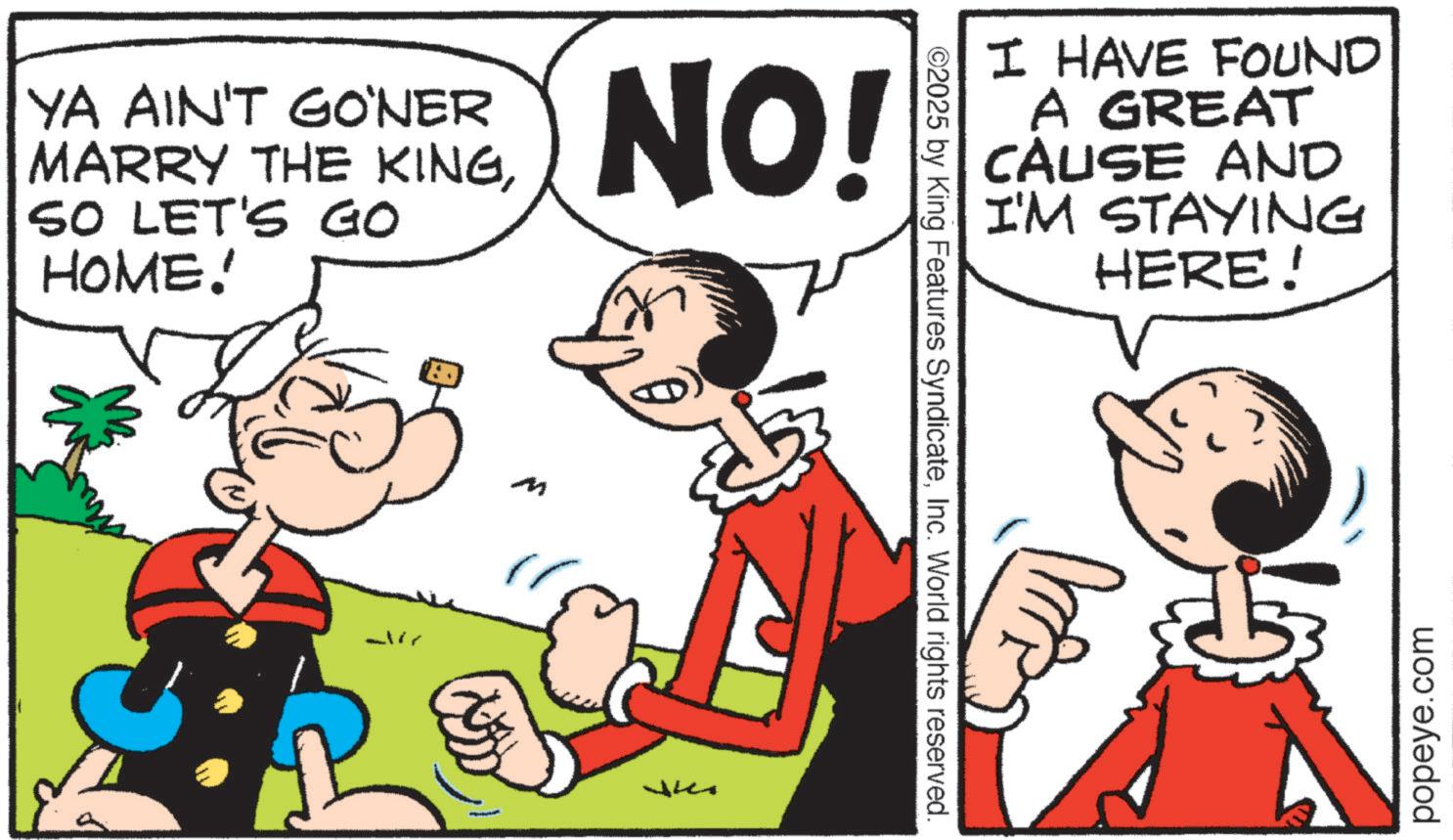 Comic book OCR: YA AIN'T GO‘NER MARRY THE KINGSO LET'S GO HOME! NO! M ?? ©2025 by King Features SyndicateInc. World rights reserved. I HAVE FOUND A GREAT CAUSE AND I'M STAYING HERE! popeye.com YA AIN'T GO‘NER MARRY THE KINGSO LET'S GO HOME ! NO ! M ?? © 2025 by King Features SyndicateInc. World rights reserved . I HAVE FOUND A GREAT CAUSE AND I'M STAYING HERE ! popeye.com