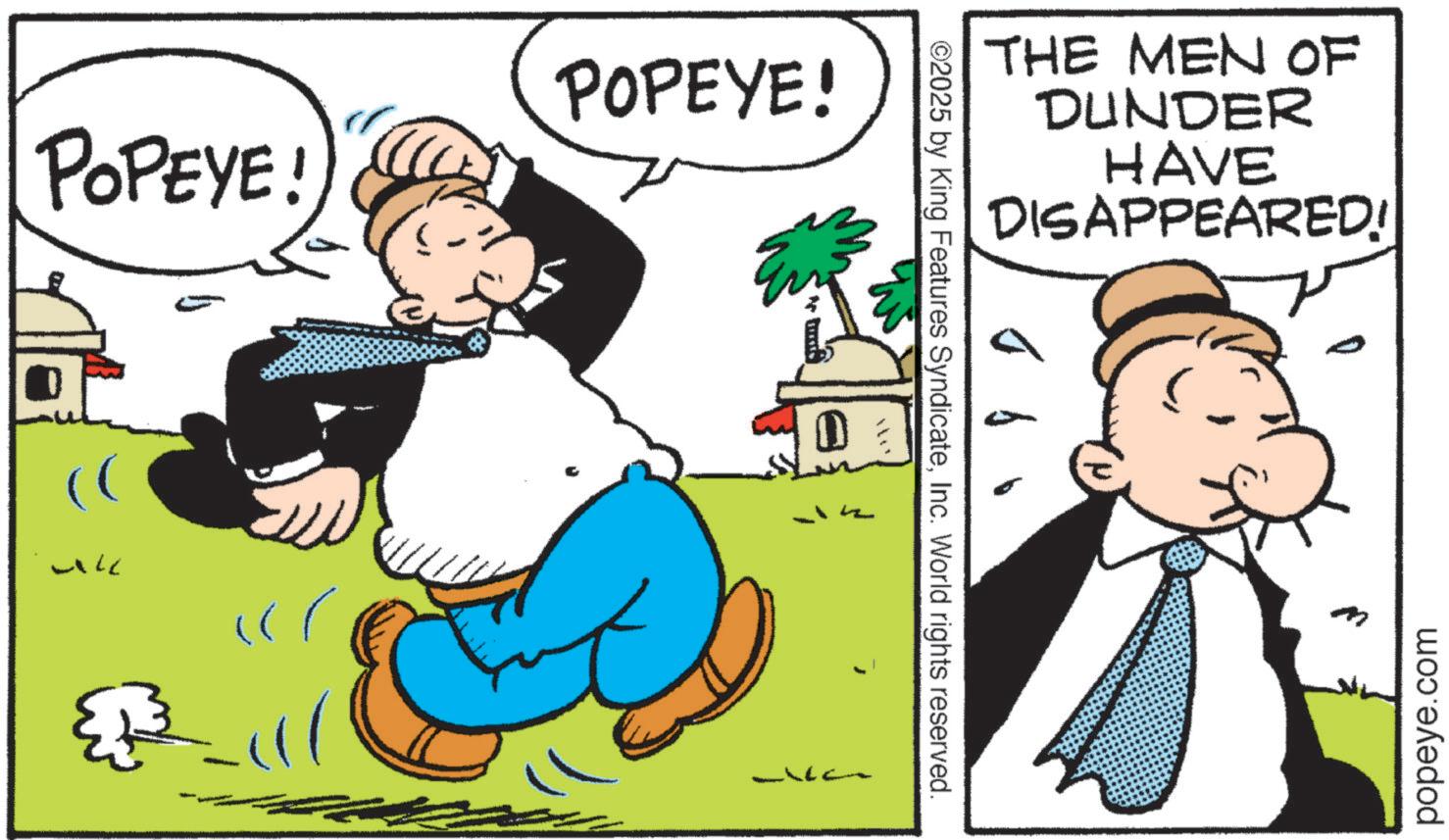 Publication OCR: POPEYE! POPEYE! E )) 3-111 ©2025 by King Features SyndicateInc. World rights reserved. THE MEN OF DUNDER HAVE DISAPPEARED! popeye.com POPEYE ! POPEYE ! E ) ) 3-111 © 2025 by King Features SyndicateInc. World rights reserved . THE MEN OF DUNDER HAVE DISAPPEARED ! popeye.com