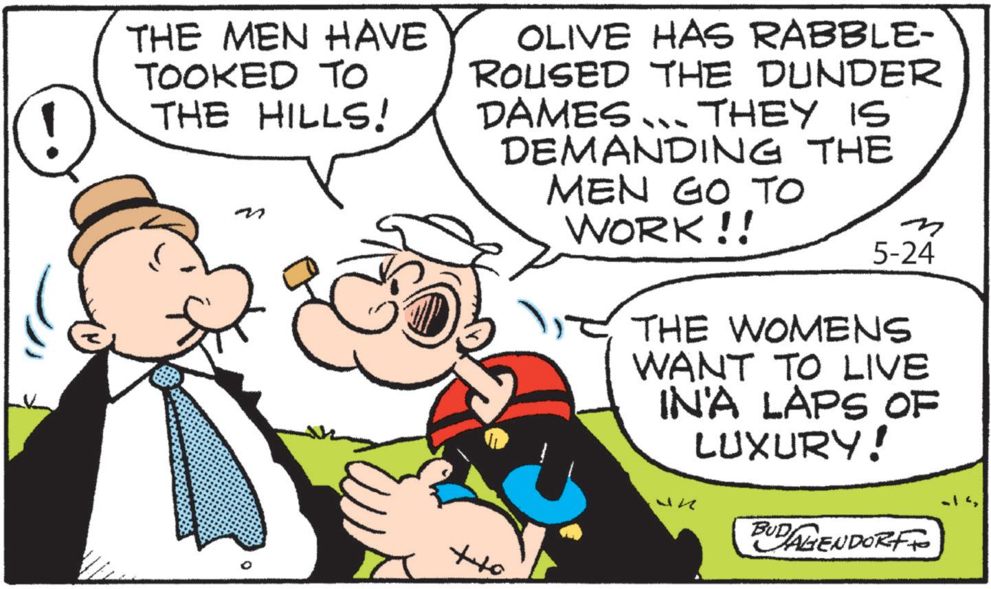 Animation OCR: ???? THE MEN HAVE TOOKED TO THE HILLS! OLIVE HAS RABBLE- ROUSED THE DUNDER DAMES ... THEY IS DEMANDING THE MEN GO TO WORK!! m 5-24 THE WOMENS WANT TO LIVE IN'A LAPS OF LUXURY! BUDAGENDORFFO ???? THE MEN HAVE TOOKED TO THE HILLS ! OLIVE HAS RABBLE- ROUSED THE DUNDER DAMES ... THEY IS DEMANDING THE MEN GO TO WORK !! m 5-24 THE WOMENS WANT TO LIVE IN'A LAPS OF LUXURY ! BUDAGENDORFFO