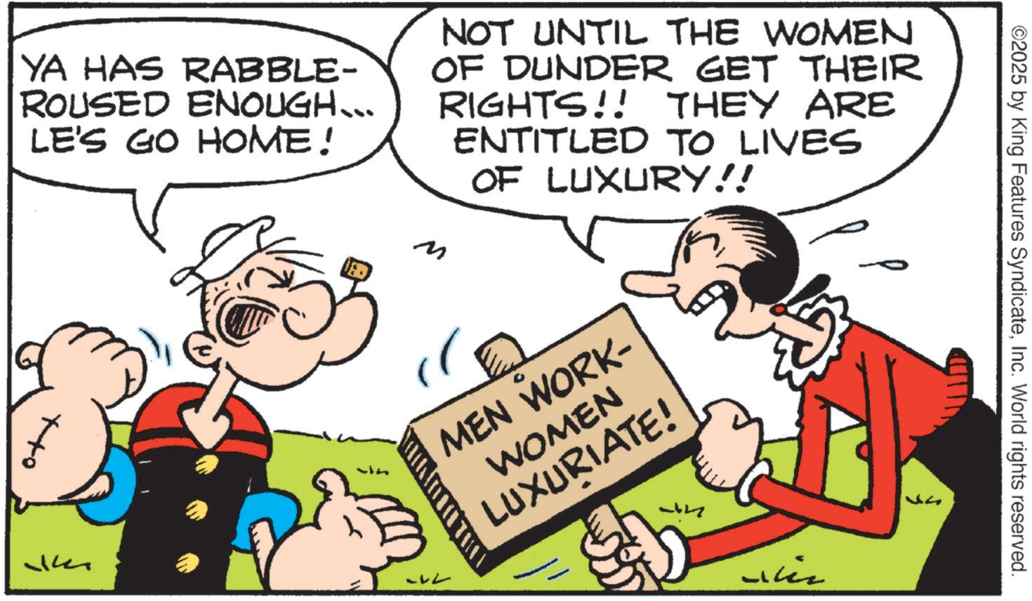 Animated cartoon OCR: ©2025 by King YA HAS RABBLE- ROUSED ENOUGH... LE'S GO HOME! NOT UNTIL THE WOMEN OF DUNDER GET THEIR RIGHTS!! THEY ARE ENTITLED TO LIVES OF LUXURY!! M 34 -L MEN WORK- WOMEN LUXURIATE! Features SyndicateInc. World rights reserve rved. Line © 2025 by King YA HAS RABBLE- ROUSED ENOUGH ... LE'S GO HOME ! NOT UNTIL THE WOMEN OF DUNDER GET THEIR RIGHTS !! THEY ARE ENTITLED TO LIVES OF LUXURY !! M 34 -L MEN WORK- WOMEN LUXURIATE ! Features SyndicateInc. World rights reserve rved . Line