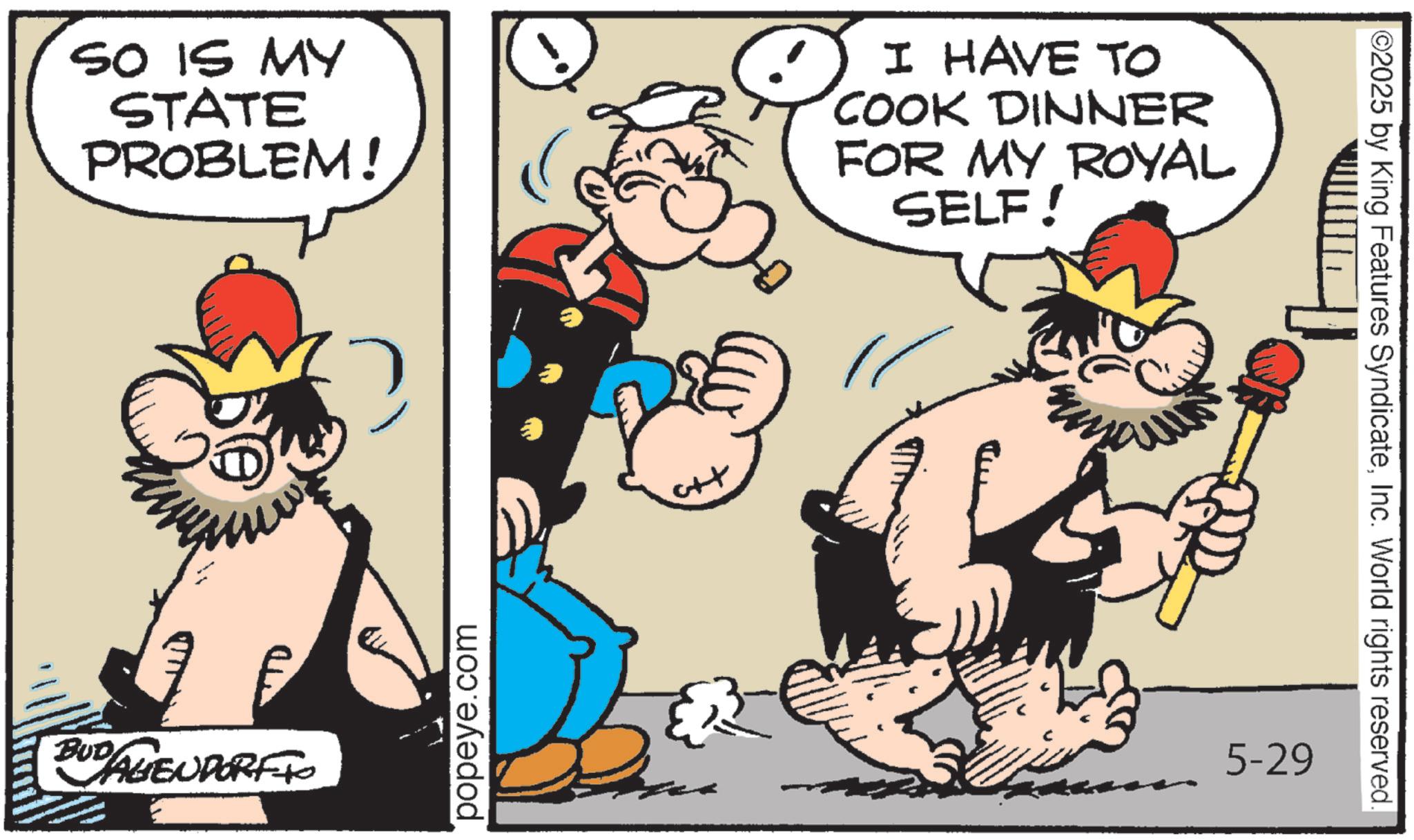 Moustache OCR: SO IS MY STATE PROBLEM! I HAVE TO COOK DINNER FOR MY ROYAL SELF! F BUD AGENDORFFO popeye.com ++ 5-29 ©2025 by King Features SyndicateInc. World rights reserved. SO IS MY STATE PROBLEM ! I HAVE TO COOK DINNER FOR MY ROYAL SELF ! F BUD AGENDORFFO popeye.com ++ 5-29 © 2025 by King Features SyndicateInc. World rights reserved .