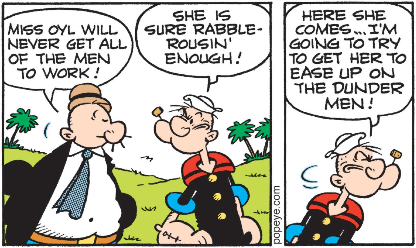 Pleased OCR: MISS OYL WILL NEVER GET ALL OF THE MEN TO WORK! SHE IS SURE RABBLE- ROUSIN' ENOUGH! HERE SHE COMES ... I'M GOING TO TRY TO GET HER TO EASE UP ON THE DUNDER MEN! M M popeye.com S MISS OYL WILL NEVER GET ALL OF THE MEN TO WORK ! SHE IS SURE RABBLE- ROUSIN ' ENOUGH ! HERE SHE COMES ... I'M GOING TO TRY TO GET HER TO EASE UP ON THE DUNDER MEN ! M M popeye.com S