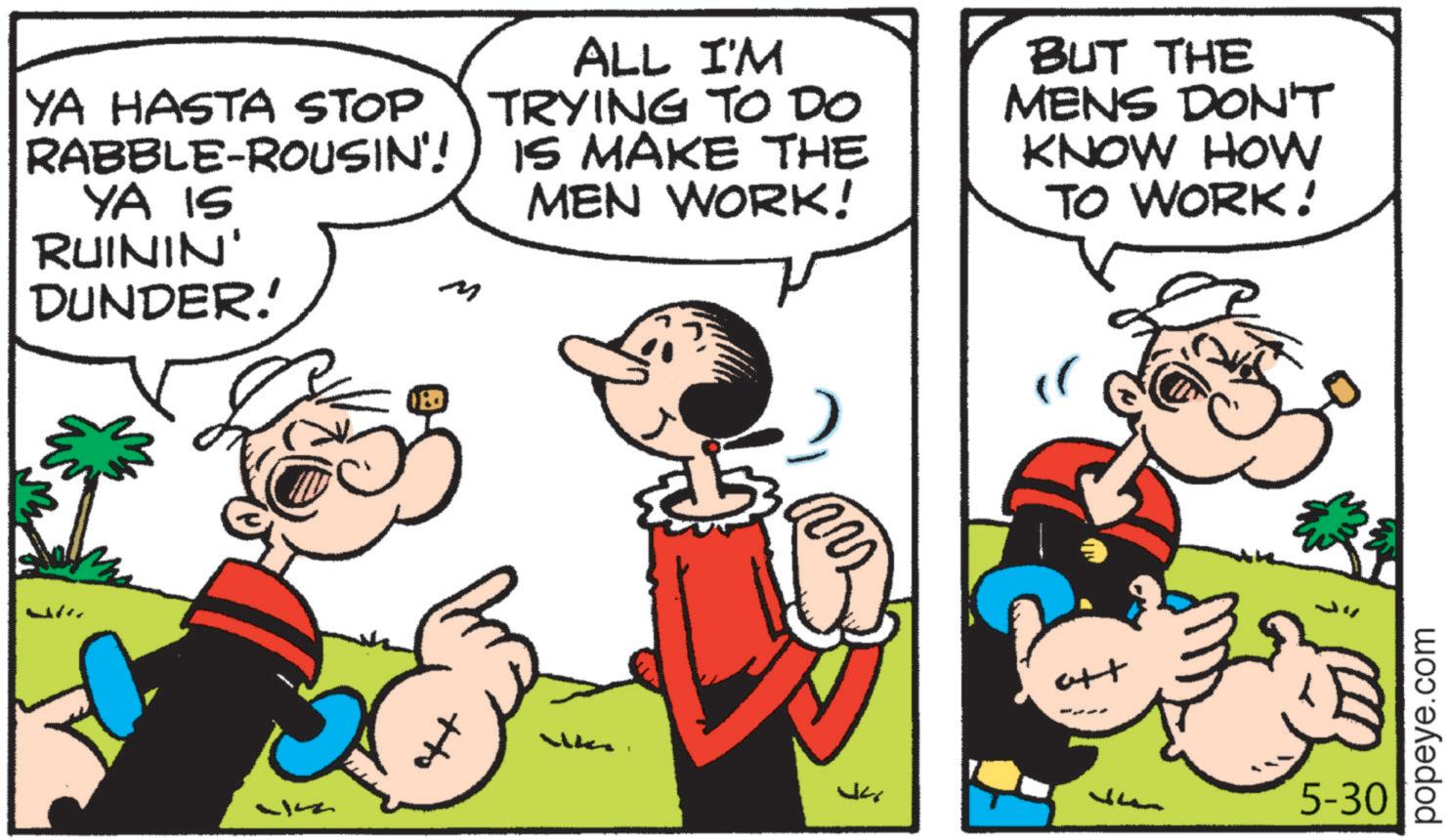 Animated cartoon OCR: ALL I'M YA HASTA STOP TRYING TO DO RABBLE-ROUSIN'!) IS MAKE THE YA IS RUININ' DUNDER! ? MEN WORK! BUT THE MENS DON'T KNOW HOW TO WORK! att ????? ? 5-30 popeye.com ALL I'M YA HASTA STOP TRYING TO DO RABBLE - ROUSIN ' ! ) IS MAKE THE YA IS RUININ ' DUNDER ! ? MEN WORK ! BUT THE MENS DON'T KNOW HOW TO WORK ! att ????? ? 5-30 popeye.com