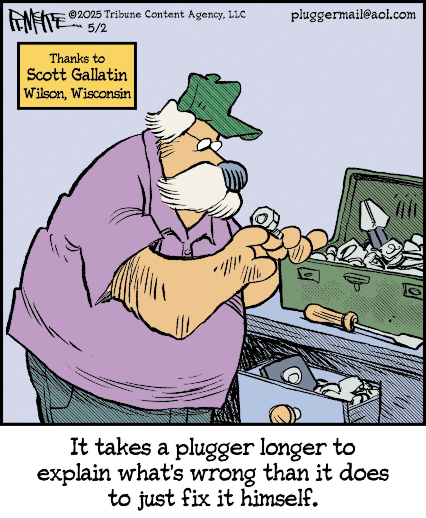 Fictional character OCR: ANFITE 5/2 Thanks to Scott Gallatin WilsonWisconsin 2025 Tribune Content AgencyLLC pluggermail@aol.com It takes a plugger longer to explain what's wrong than it does to just fix it himself. ? ANFITE 5/2 Thanks to Scott Gallatin WilsonWisconsin 2025 Tribune Content AgencyLLC pluggermail@aol.com It takes a plugger longer to explain what's wrong than it does to just fix it himself . ?