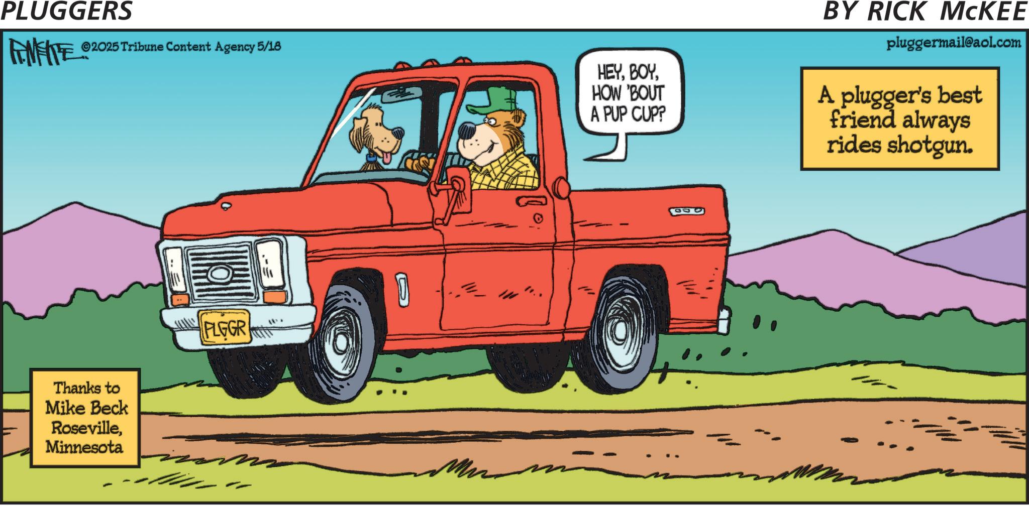 Kit car OCR: PLUGGERS ©2025 Tribune Content Agency 5/18 Thanks to Mike Beck RosevilleMinnesota PLGGR 11. HEYHOW 'BOUT A PUP CUP? BY RICK MCKEE pluggermail@aol.com A plugger's best friend always rides shotgun. PLUGGERS © 2025 Tribune Content Agency 5/18 Thanks to Mike Beck RosevilleMinnesota PLGGR 11 . HEYHOW ' BOUT A PUP CUP ? BY RICK MCKEE pluggermail@aol.com A plugger's best friend always rides shotgun .