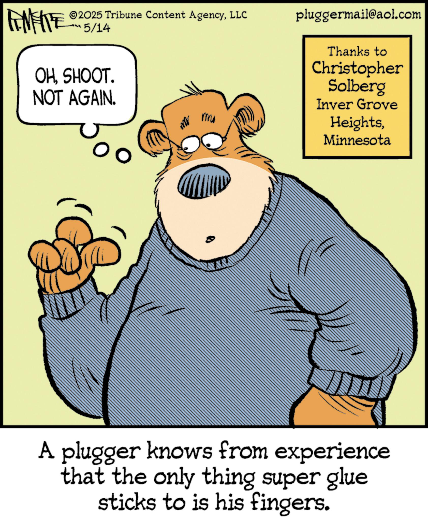 Publication OCR: INTE 2025 Tribune Content AgencyLLC 5/14 OHSHOOT. NOT AGAIN. M mu pluggermail@aol.com Thanks to Christopher Solberg Inver Grove HeightsMinnesota A plugger knows from experience that the only thing super glue sticks to is his fingers. INTE 2025 Tribune Content AgencyLLC 5/14 OHSHOOT . NOT AGAIN . M mu pluggermail@aol.com Thanks to Christopher Solberg Inver Grove HeightsMinnesota A plugger knows from experience that the only thing super glue sticks to is his fingers .