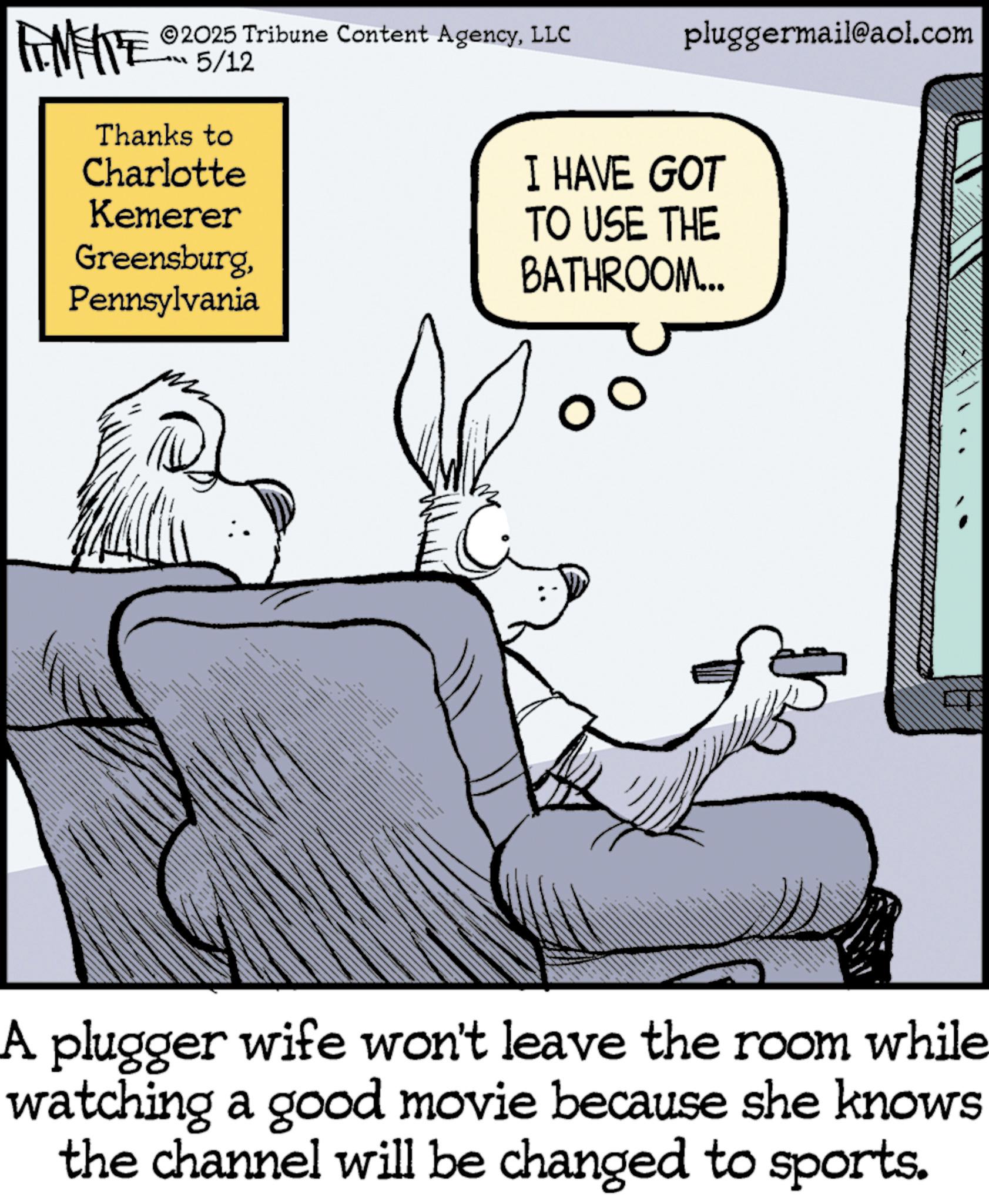 Graphics OCR: pluggermail@aol.com I HAVE GOT TO USE THE BATHROOM... FINE ALL 2025 Tribune Content AgencyLLC 5/12 Thanks to Charlotte Kemerer GreensburgPennsylvania AS A plugger wife won't leave the room while watching a good movie because she knows the channel will be changed to sports. pluggermail@aol.com I HAVE GOT TO USE THE BATHROOM ... FINE ALL 2025 Tribune Content AgencyLLC 5/12 Thanks to Charlotte Kemerer GreensburgPennsylvania AS A plugger wife won't leave the room while watching a good movie because she knows the channel will be changed to sports .