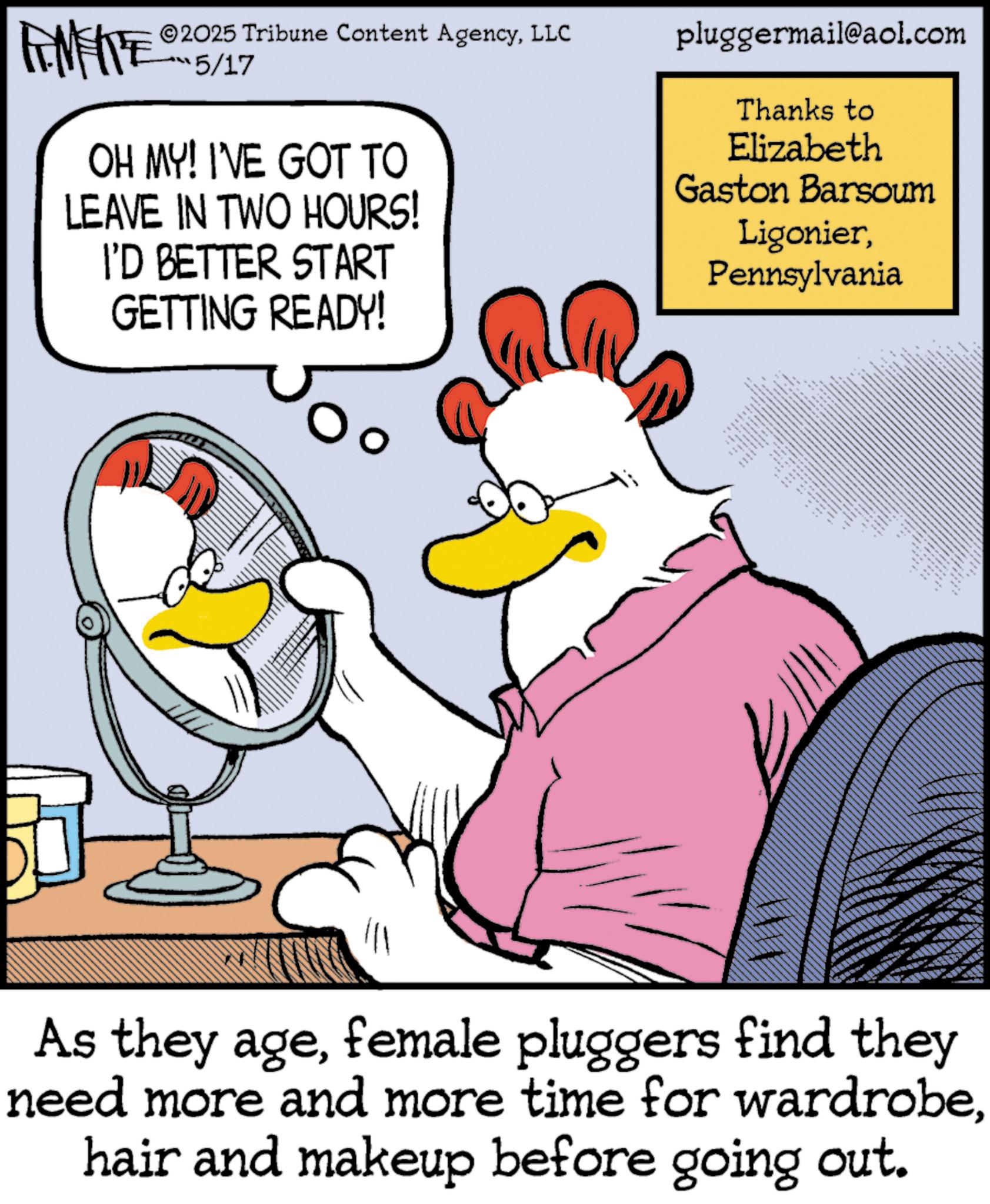 Comic book OCR: AMITE 2025 Tribune Content AgencyLLC 5/17 OH MY! I'VE GOT TO LEAVE IN TWO HOURS! I'D BETTER START GETTING READY! pluggermail@aol.com Thanks to Elizabeth Gaston Barsoum LigonierPennsylvania As they agefemale pluggers find they need more and more time for wardrobehair and makeup before going out. AMITE 2025 Tribune Content AgencyLLC 5/17 OH MY ! I'VE GOT TO LEAVE IN TWO HOURS ! I'D BETTER START GETTING READY ! pluggermail@aol.com Thanks to Elizabeth Gaston Barsoum LigonierPennsylvania As they agefemale pluggers find they need more and more time for wardrobehair and makeup before going out .
