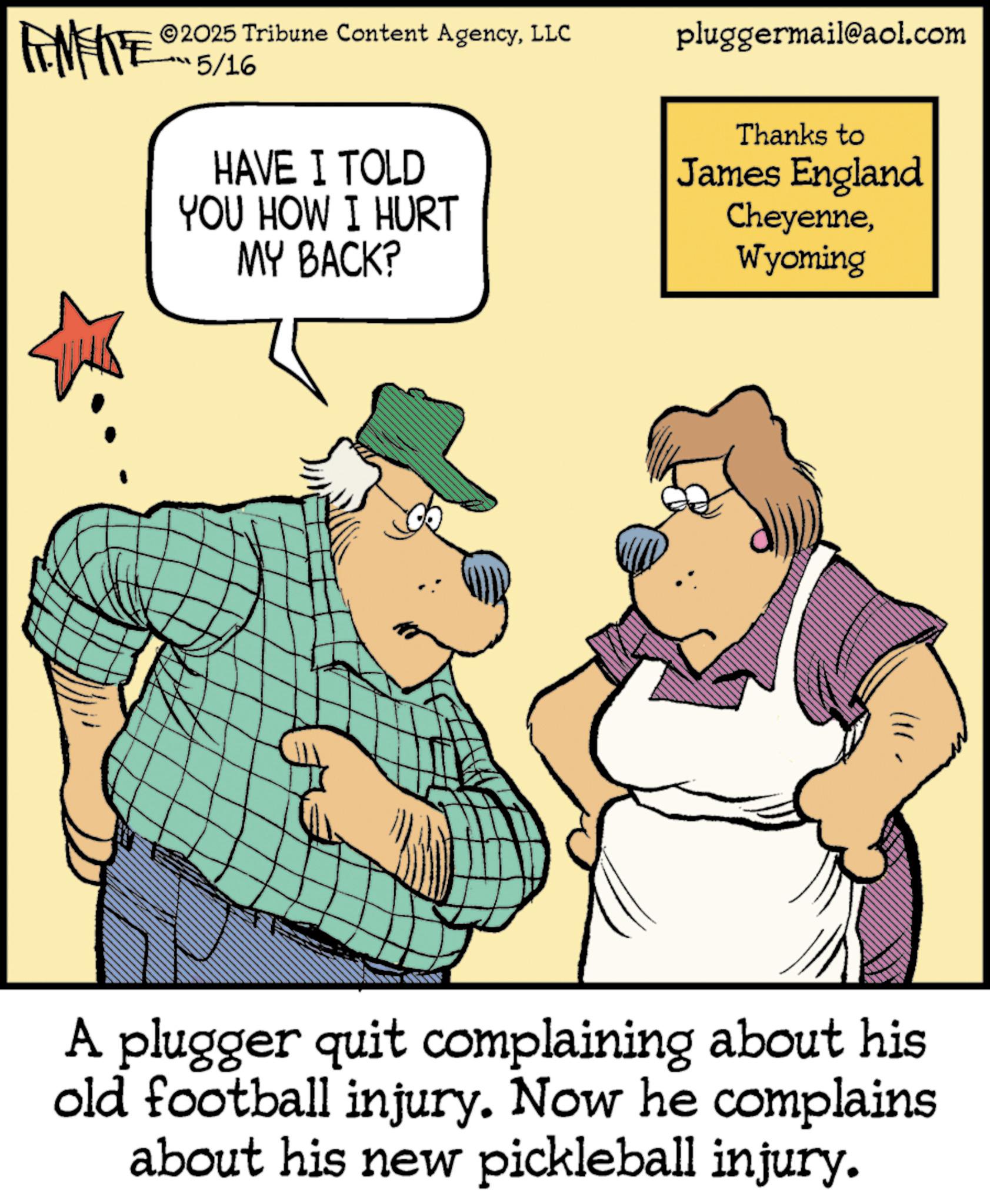 Photo caption OCR: AMATE 2025 Tribune Content AgencyLLC pluggermail@aol.com 5/16 HAVE I TOLD YOU HOW I HURT MY BACK? Thanks to James England CheyenneWyoming A plugger quit complaining about his old football injury. Now he complains about his new pickleball injury. AMATE 2025 Tribune Content AgencyLLC pluggermail@aol.com 5/16 HAVE I TOLD YOU HOW I HURT MY BACK ? Thanks to James England CheyenneWyoming A plugger quit complaining about his old football injury . Now he complains about his new pickleball injury .