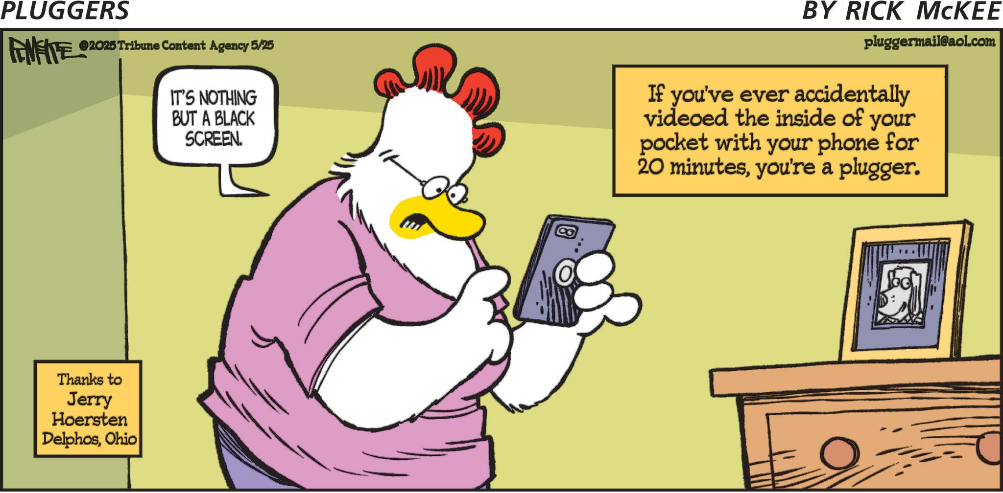 Comic book OCR: PLUGGERS FENFITE 02025 Tribune Content Agency 5/25 IT'S NOTHING BUT A BLACK SCREEN. BY RICK MCKEE pluggermail@aol.com If you've ever accidentally videoed the inside of your pocket with your phone for 20 minutesyou're a plugger. Thanks to Jerry Hoersten DelphosOhio PLUGGERS FENFITE 02025 Tribune Content Agency 5/25 IT'S NOTHING BUT A BLACK SCREEN . BY RICK MCKEE pluggermail@aol.com If you've ever accidentally videoed the inside of your pocket with your phone for 20 minutesyou're a plugger . Thanks to Jerry Hoersten Delphos