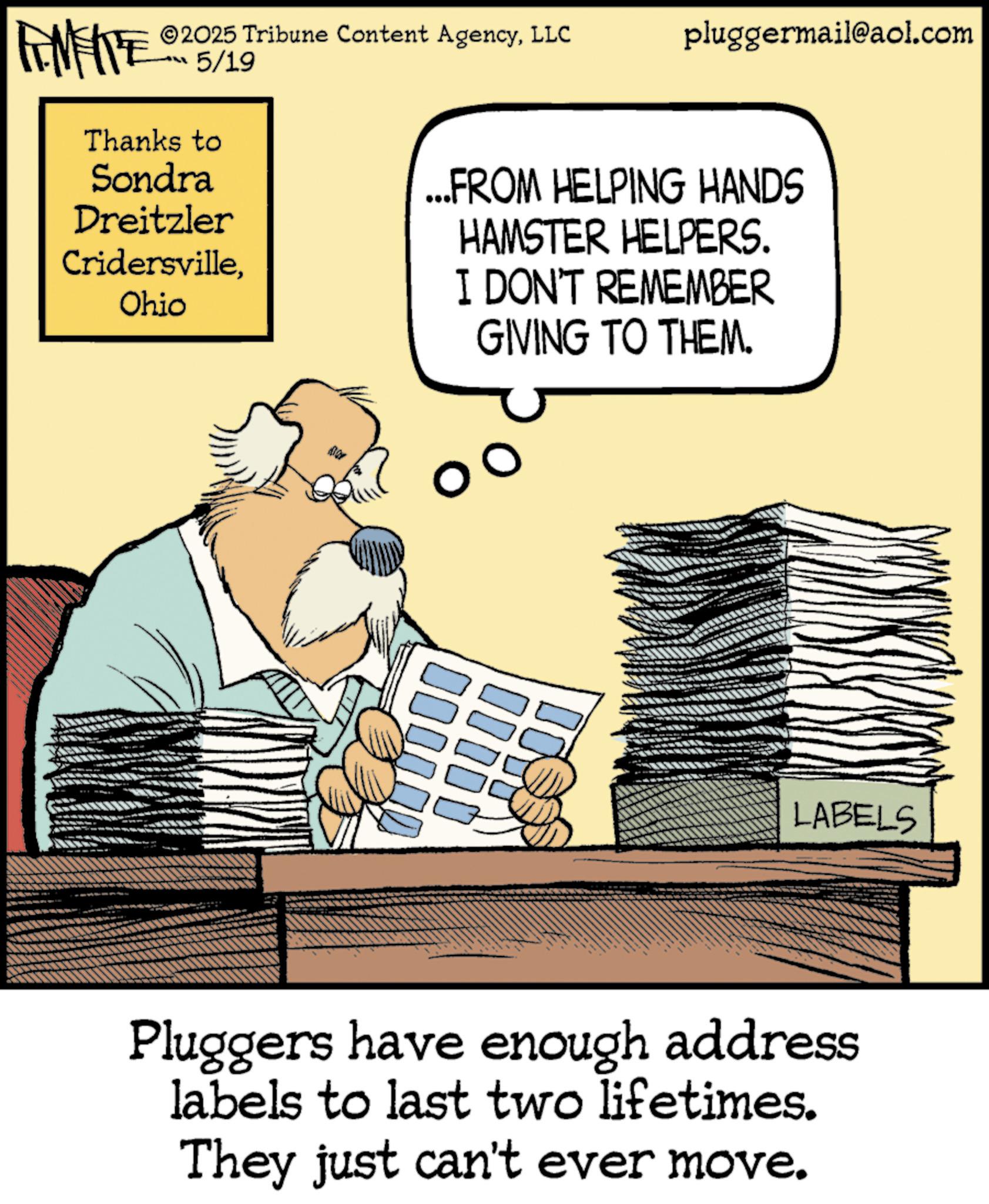 Animation OCR: FINITE ©2025 Tribune Content AgencyLLC pluggermail@aol.com ALL 5/19 Thanks to Sondra Dreitzler CridersvilleOhio ...FROM HELPING HANDS HAMSTER HELPERS. I DON'T REMEMBER GIVING TO THEM. LABELS Pluggers have enough address labels to last two lifetimes. They just can't ever move. FINITE © 2025 Tribune Content AgencyLLC pluggermail@aol.com ALL 5/19 Thanks to Sondra Dreitzler CridersvilleOhio ... FROM HELPING HANDS HAMSTER HELPERS . I DON'T REMEMBER GIVING TO THEM . LABELS Pluggers have enough address labels to last two lifetimes . They just can't ever move .