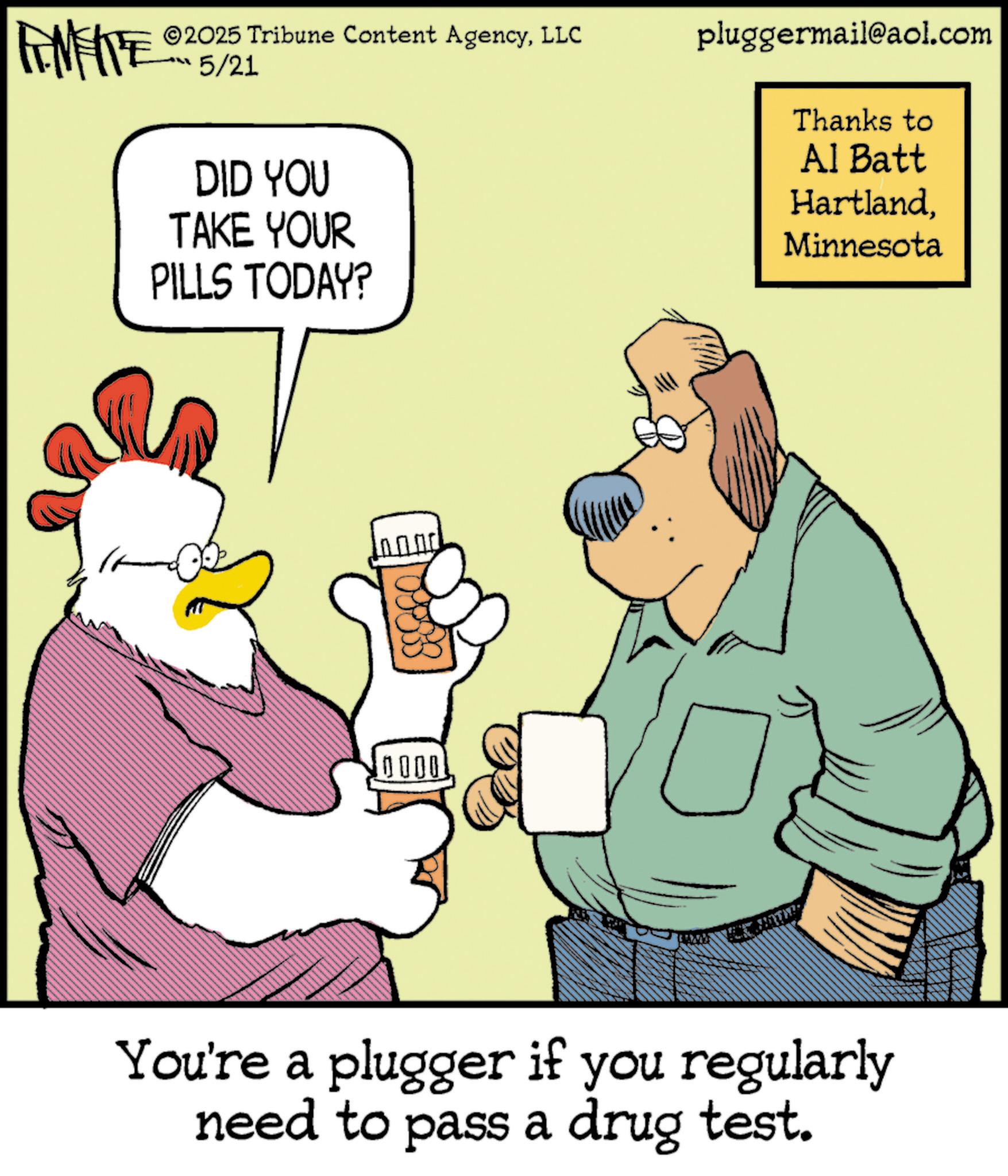Bird OCR: 2025 Tribune Content AgencyLLC FENFITE 5/21 DID YOU TAKE YOUR PILLS TODAY? 0000 = You're a plugger if you regularly need to pass a drug test. pluggermail@aol.com Thanks to Al Batt HartlandMinnesota 2025 Tribune Content AgencyLLC FENFITE 5/21 DID YOU TAKE YOUR PILLS TODAY ? 0000 = You're a plugger if you regularly need to pass a drug test . pluggermail@aol.com Thanks to Al Batt Hartland