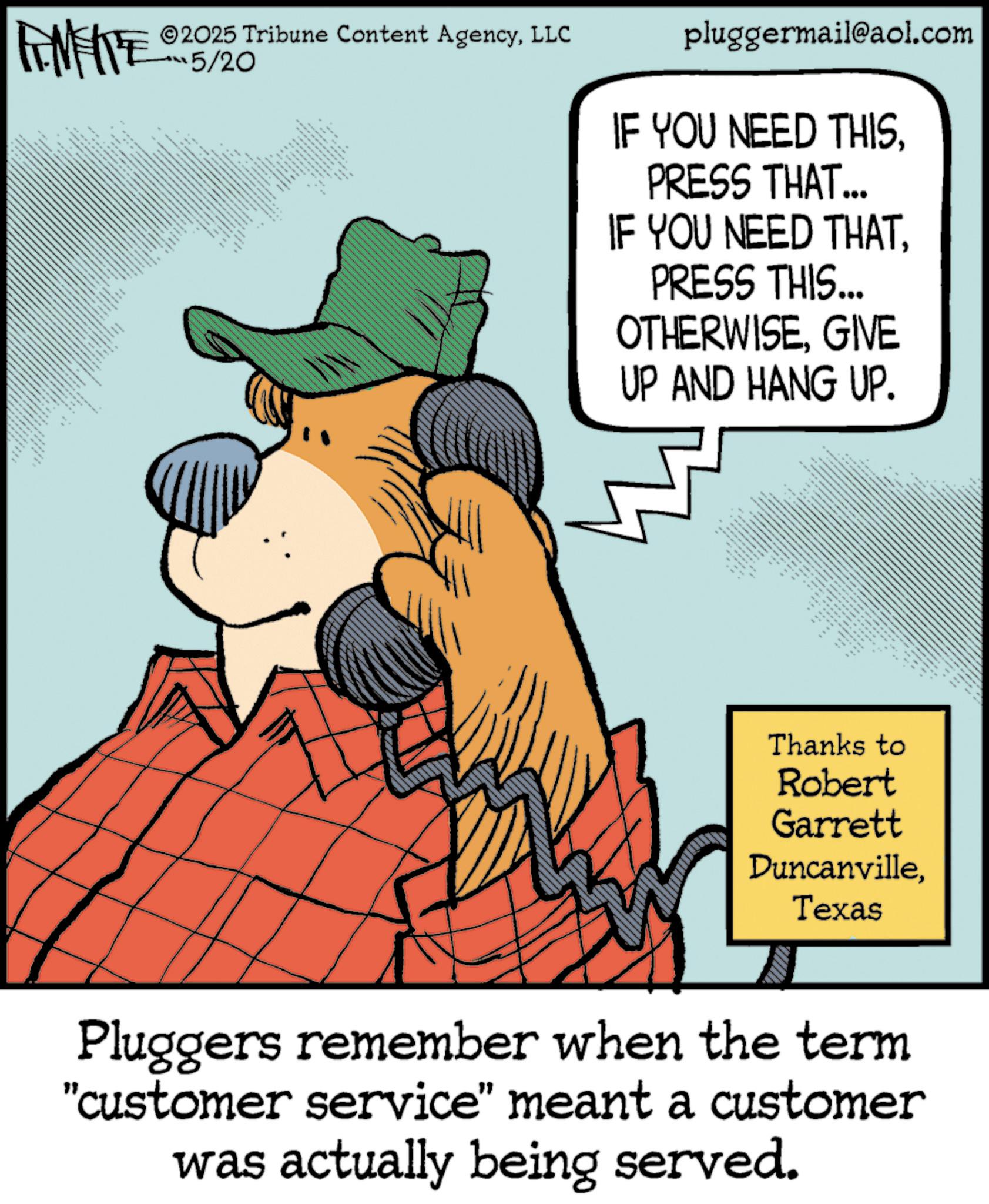 Pleased OCR: TIME ** • W 2025 Tribune Content AgencyLLC LL 5/20 • pluggermail@aol.com IF YOU NEED THISPRESS THAT... IF YOU NEED THATPRESS THIS... OTHERWISEGIVE UP AND HANG UP. x x xx Thanks to Robert Garrett DuncanvilleTexas Pluggers remember when the term "customer service" meant a customer was actually being served. TIME ** • W 2025 Tribune Content AgencyLLC LL 5/20 • pluggermail@aol.com IF YOU NEED THISPRESS THAT ... IF YOU NEED THATPRESS THIS ... OTHERWISEGIVE UP AND HANG UP . x x xx Thanks to Robert Garrett DuncanvilleTexas Pluggers remember when the term " customer service " meant a customer was actually being served .