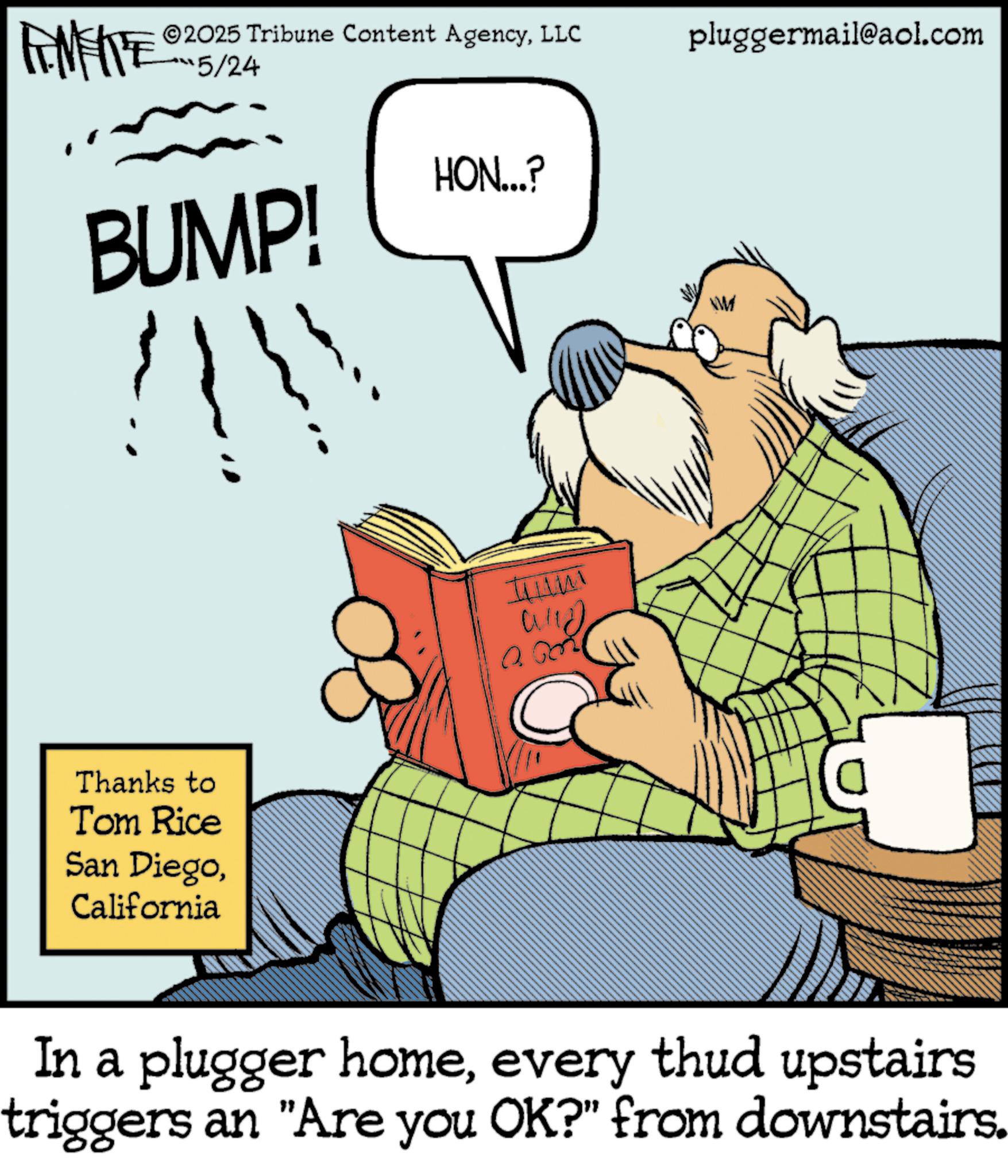 Comic book OCR: WY 2025 Tribune Content AgencyLLC 5/24 BUMP! HON...? Thanks to Tom Rice San DiegoCalifornia tum alld pluggermail@aol.com VW In a plugger homeevery thud upstairs triggers an "Are you OK?" from downstairs. WY 2025 Tribune Content AgencyLLC 5/24 BUMP ! HON ... ? Thanks to Tom Rice San DiegoCalifornia tum alld pluggermail@aol.com VW In a plugger homeevery thud upstairs triggers an " Are you OK ? " from downstairs .