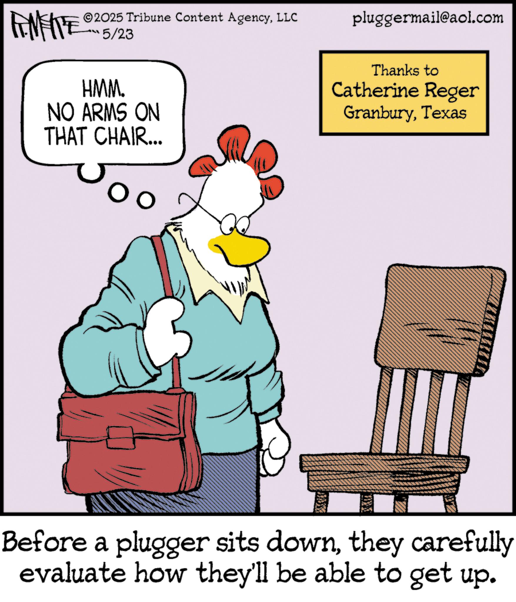 Fictional character OCR: ZU WY 2025 Tribune Content AgencyLLC 5/23 HMM. NO ARMS ON THAT CHAIR... pluggermail@aol.com Thanks to Catherine Reger GranburyTexas Before a plugger sits downthey carefully evaluate how they'll be able to get up. ZU WY 2025 Tribune Content AgencyLLC 5/23 HMM . NO ARMS ON THAT CHAIR ... pluggermail@aol.com Thanks to Catherine Reger GranburyTexas Before a plugger sits downthey carefully evaluate how they'll be able to get up .