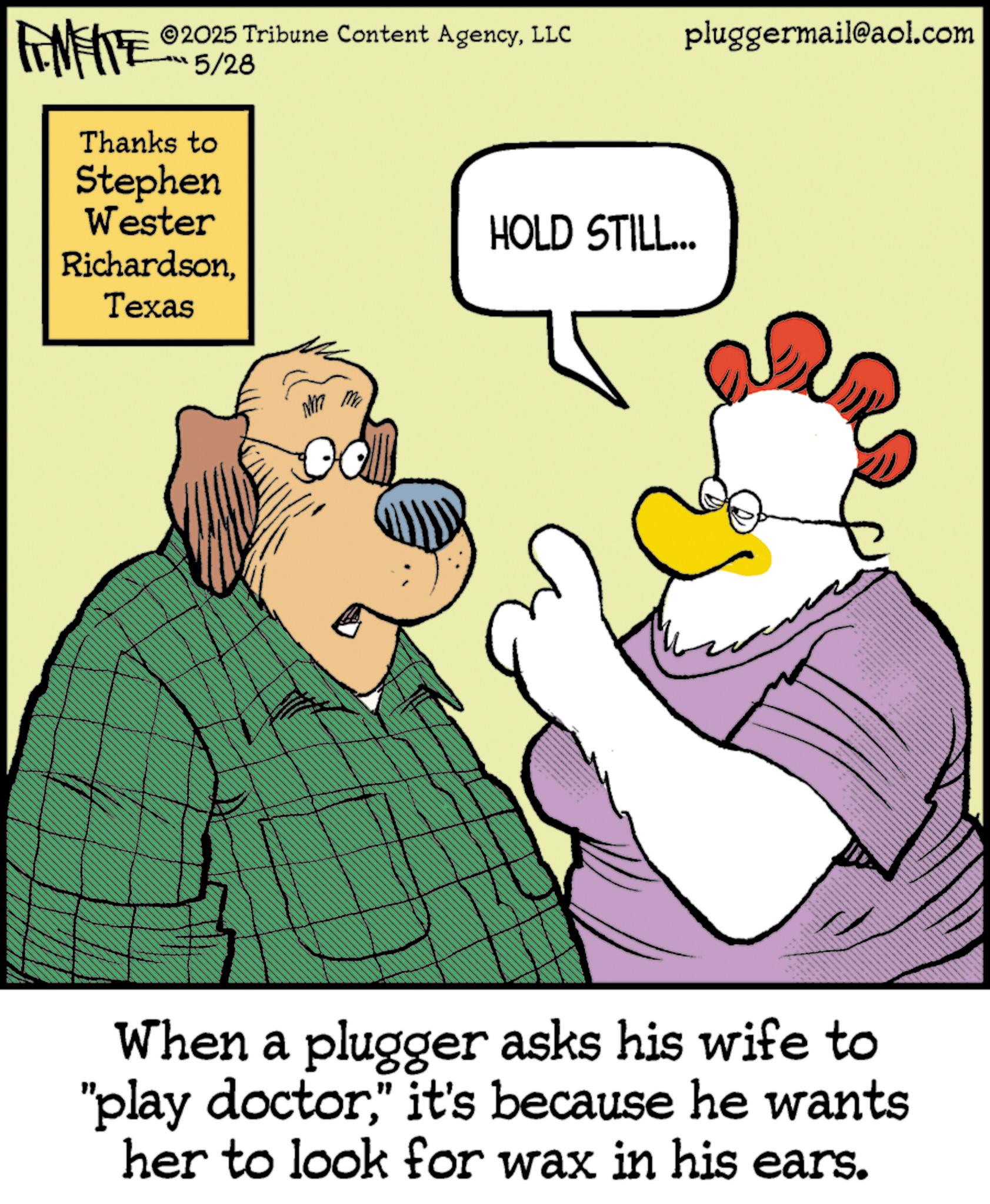 Comics OCR: 2025 Tribune Content AgencyLLC pluggermail@aol.com FINITE 5/28 Thanks to Stephen Wester RichardsonTexas HOLD STILL... When a plugger asks his wife to "play doctor" it's because he wants her to look for wax in his ears. 2025 Tribune Content AgencyLLC pluggermail@aol.com FINITE 5/28 Thanks to Stephen Wester RichardsonTexas HOLD STILL ... When a plugger asks his wife to " play doctor" it's because he wants her to look for wax in his ears .